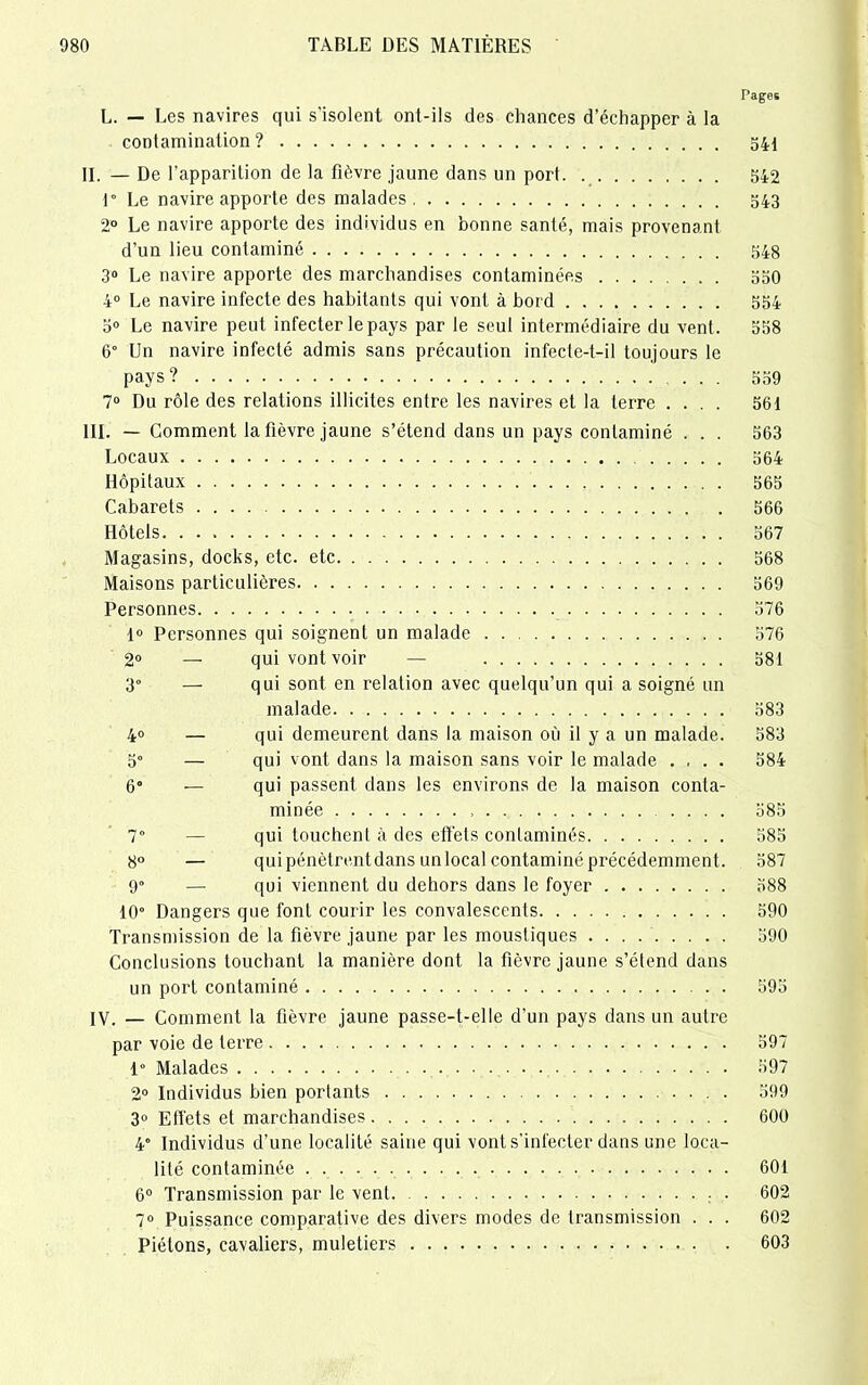 Pages L. — Les navires qui s'isolent ont-ils des chances d’échapper à la contamination? 541 IL — De l’apparition de la fièvre jaune dans un port 542 1° Le navire apporte des malades 543 2° Le navire apporte des individus en bonne santé, mais provenant d’un lieu contaminé 548 3° Le navire apporte des marchandises contaminées 550 4° Le navire infecte des habitants qui vont à bord 554 5° Le navire peut infecter le pays par le seul intermédiaire du vent. 558 6° Un navire infecté admis sans précaution infecte-t-il toujours le pays? ... 559 7° Du rôle des relations illicites entre les navires et la terre .... 561 III. — Gomment la fièvre jaune s’étend dans un pays contaminé . . . 563 Locaux 564 Hôpitaux 565 Cabarets 566 Hôtels 567 Magasins, docks, etc. etc 568 Maisons particulières 569 Personnes 376 1° Personnes qui soignent un malade 576 2° — qui vont voir — 581 3° — qui sont en relation avec quelqu’un qui a soigné un malade 583 4° — qui demeurent dans la maison où il y a un malade. 583 5° — qui vont dans la maison sans voir le malade .... 584 6° — qui passent dans les environs de la maison conta- minée 385 7“ — qui touchent à des effets contaminés 585 8° — qui pénètrent dans un local contaminé précédemment. 587 9° — qui viennent du dehors dans le foyer 588 10° Dangers que font courir les convalescents 590 Transmission de la fièvre jaune par les moustiques 590 Conclusions touchant la manière dont la fièvre jaune s’étend dans un port contaminé 593 IV. — Comment la fièvre jaune passe-t-elle d’un pays dans un autre par voie de terre 597 1° Malades 597 2° Individus bien portants 599 3» Effets et marchandises 600 4° Individus d’une localité saine qui vont s'infecter dans une loca- lité contaminée 601 6° Transmission par le vent . 602 7° Puissance comparative des divers modes de transmission . . . 602 Piétons, cavaliers, muletiers 603