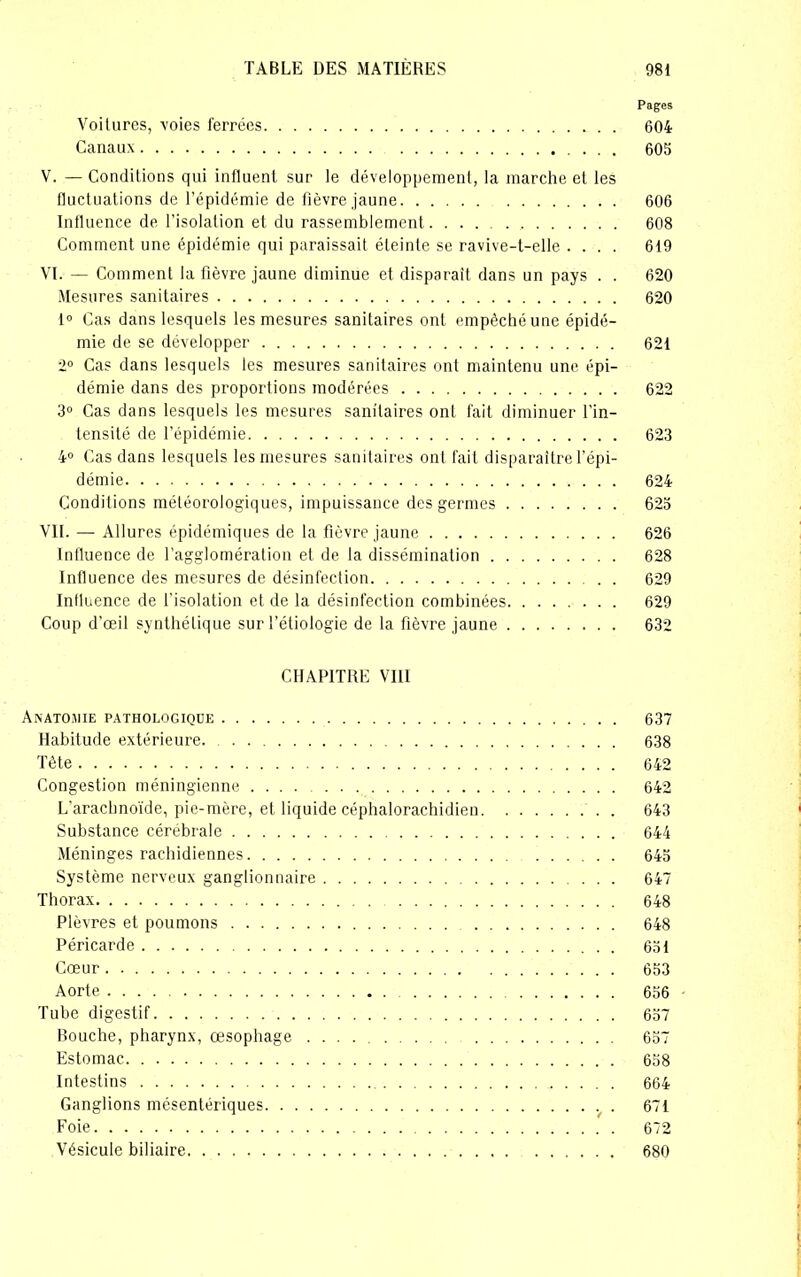 Pages Voitures, voies ferrées 604 Canaux 605 V. — Conditions qui influent sur le développement, la marche et les fluctuations de l’épidémie de fièvre jaune 606 Influence de l'isolation et du rassemblement , 608 Comment une épidémie qui paraissait éteinte se ravive-t-elle .... 619 VI. — Comment la fièvre jaune diminue et disparaît dans un pays . . 620 Mesures sanitaires 620 1° Cas dans lesquels les mesures sanitaires ont empêché une épidé- mie de se développer 621 2° Cas dans lesquels les mesures sanitaires ont maintenu une épi- démie dans des proportions modérées 622 3° Cas dans lesquels les mesures sanitaires ont fait diminuer l’in- tensité de l’épidémie 623 4° Cas dans lesquels les mesures sanitaires ont fait disparaître l'épi- démie 624 Conditions météorologiques, impuissance des germes 625 VII. — Allures épidémiques de la fièvre jaune 626 Influence de l’agglomération et de la dissémination 628 Influence des mesures de désinfection 629 Influence de l’isolation et de la désinfection combinées 629 Coup d’œil synthétique sur l’étiologie de la fièvre jaune 632 CHAPITRE VIII Anatomie pathologique 637 Habitude extérieure. 638 Tête 642 Congestion méningienne 642 L’arachnoïde, pie-mère, et liquide céphalorachidien 643 Substance cérébrale 644 Méninges rachidiennes 645 Système nerveux ganglionnaire 647 Thorax 648 Plèvres et poumons 648 Péricarde 651 Cœur 653 Aorte 656 Tube digestif 657 Bouche, pharynx, œsophage 657 Estomac 658 Intestins 664 Ganglions mésentériques 671 Foie 672 Vésicule biliaire 680