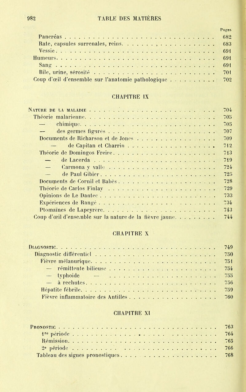 Pages Pancréas 682 Rate, capsules surrénales, reins , 683 Vessie 691 Humeurs 691 Sang 691 Bile, urine, sérosilé 701 Coup d’œil d’ensemble sur l’anatomie pathologique 702 CHAPITRE IX Nature de la maladie 704 Théorie malarienne 703 — chimique 703 — des germes figurés 707 Documents de Richarson et de Jones .... 709 — de Capitan et Charrin 712 Théorie de Domingos Freire 713 — de Lacerda 719 — Carmona y vallo 724 — de Paul Gibier 723 Documents de Corail et Babès 728 Théorie de Carlos Finlav 729 Opinions de Le Dantec 733 Expériences de Bangé 734 Ptomaïnes de Lapeyrère 743 Coup d’œil d’ensemble sur la nature de la fièvre jaune 744 CHAPITRE X Diagnostic 749 Diagnostic différentiel 750 Fièvre mélanurique 751 — rémiltenle bilieuse 754 — typhoide — 755 — à rechutes 756 Hépatite fébrile 759 Fièvre inflammatoire des Antilles 760 CHAPITRE XI Pronostic 763 lre période 764 Rémission 765 2e période 766 Tableau des signes pronosliques . ... 768