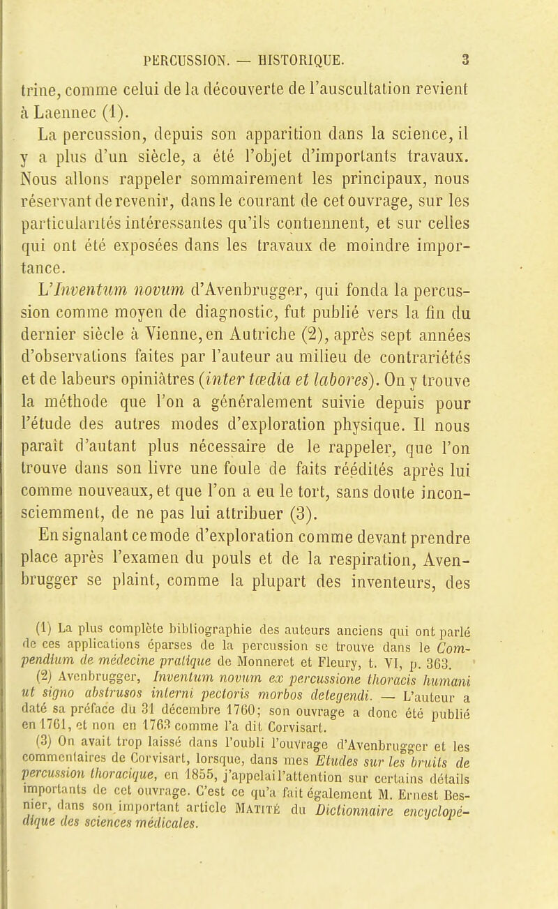 trîne, comme celui de la découverte de l'auscultation revient «à Laennec (1). La percussion, depuis son apparition dans la science, il y a plus d'un siècle, a été l'objet d'importants travaux. Nous allons rappeler sommairement les principaux, nous réservant de revenir, dans le courant de cet ouvrage, sur les particularités intéressantes qu'ils contiennent, et sur celles qui ont été exposées dans les travaux de moindre impor- tance. L'Inventum novum d'Avenbrugger, qui fonda la percus- sion comme moyen de diagnostic, fut publié vers la fin du dernier siècle à Vienne,en Autriche (2), après sept années d'observations faites par l'auteur au milieu de contrariétés et de labeurs opinmtres (ititer lœdia et labores). On y trouve la méthode que l'on a généralement suivie depuis pour l'étude des autres modes d'exploration physique. Il nous parait d'autant plus nécessaire de le rappeler, que l'on trouve dans son livre une foule de faits réédités après lui comme nouveaux, et que l'on a eu le tort, sans doute incon- sciemment, de ne pas lui attribuer (3). En signalant ce mode d'exploration comme devant prendre place après l'examen du pouls et de la respiration, Aven- brugger se plaint, comme la plupart des inventeurs, des (1) La plus complète bibliographie des auteurs anciens qui ont parlé de ces applications éparscs de la percussion se trouve clans le Com- pendium de médecine pratique de Monneret et Fleury, t. VI, p. 363. (2) Avcnbrugger, Inventum novum ex percussione thoracis humani ut signo abstruses interni peetoris morbos detegendi. — L'auteur a daté sa préface du 31 décembre 1760; son ouvrage a donc été publié en 1761, et non en 1763 comme l'a dit Corvisart. (3) On avait trop laissé dans l'oubli l'ouvrage d'Avenbrugger et les commentaires de Corvisart, lorsque, dans mes Etudes sur les bruits de percussion thoracique, en 1855, j'appelai l'attention sur certains détails importants de cet ouvrage. C'est ce qu'a fait également M. Ernest Bes- mer, dans son. important article Matité du Dictionnaire encyclopé- dique des sciences médicales.