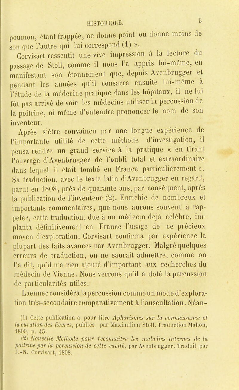 poumon, étant frappée, ne donne point ou donne moins de son que l'autre qui lui correspond (1) ». Corvisart ressentit une vive impression à la lecture du passage de Stoll, comme il nous l'a appris lui-même, en manifestant son étonnement que, depuis Avenbrugger et pendant les années qu'il consacra ensuite lui-même à l'étude de la médecine pratique dans les hôpitaux, il ne lui fût pas arrivé de voir les médecins utiliser la percussion de la poitrine, ni même d'entendre prononcer le nom de son inventeur. Après s'être convaincu par une longue expérience de l'importante utilité de cette méthode d'investigation, il pensa rendre un grand service à la pratique « en tirant l'ouvrage d'Avenbrugger de l'oubli total et extraordinaire dans lequel il était tombé en France particulièrement ». Sa traduction, avec le texte latin d'Avenbrugger en regard, parut en 1808, près de quarante ans, par conséquent, après la publication de l'inventeur (2). Enrichie de nombreux et importants commentaires, que nous aurons souvent à rap- peler, cette traduction, due à un médecin déjà célèbre, im- planta définitivement en France l'usage de ce précieux moyen d'exploration. Corvisart confirma par expérience la plupart des faits avancés par Avenbrugger. Malgré quelques erreurs de traduction, on ne saurait admettre, comme on l'a dit, qu'il n'a rien ajouté d'important aux recherches du médecin de Vienne. Nous verrons qu'il a doté la percussion de particularités utiles. Laennec considéra la percussion commeun mode d'explora- tion très-secondaire comparativement à l'auscultation. Néan- (1) Cette publication a pour titre Aphorismes sur la connaissance et lu curalion des fièvres, publiés par Maximilicn Stoll. Traduction Mahon, 1809, p. 45. {I) Nouvelle Méthode pour reconnaître les maladies internes de la poitrine par la percussion de celle cavité, par Avenbrugger. Traduit par J.-N. Corvisart, 1808.