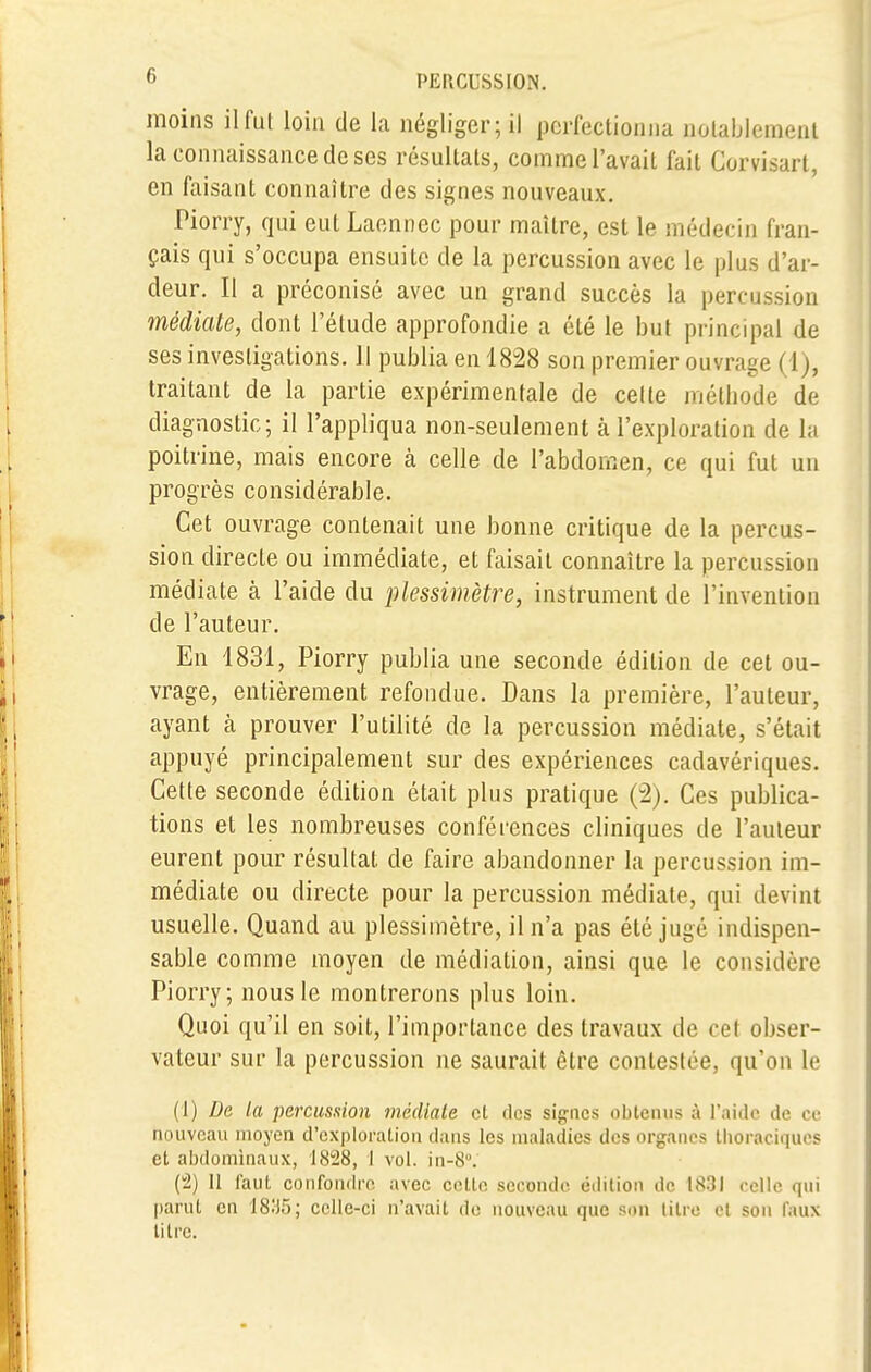 moins il fut loin de la négliger; il perfectionna notablement la connaissance de ses résultats, comme l'avait fait Corvisart, en faisant connaître des signes nouveaux. Piorry, qui eut Laennec pour maître, est le médecin fran- çais qui s'occupa ensuite de la percussion avec le plus d'ar- deur. Il a préconisé avec un grand succès la percussion médiate, dont l'étude approfondie a été le but principal de ses investigations. Il publia en 1828 son premier ouvrage (1), traitant de la partie expérimentale de celte méthode de diagnostic; il l'appliqua non-seulement à l'exploration de la poitrine, mais encore à celle de l'abdomen, ce qui fut un progrès considérable. Cet ouvrage contenait une bonne critique de la percus- sion directe ou immédiate, et faisait connaître la percussion médiate à l'aide du plessimètre, instrument de l'invention de l'auteur. En 1831, Piorry publia une seconde édition de cet ou- vrage, entièrement refondue. Dans la première, l'auteur, ayant à prouver l'utilité de la percussion médiate, s'était appuyé principalement sur des expériences cadavériques. Cette seconde édition était plus pratique (2). Ces publica- tions et les nombreuses conférences cliniques de l'auteur eurent pour résultat de faire abandonner la percussion im- médiate ou directe pour la percussion médiate, qui devint usuelle. Quand au plessimètre, il n'a pas été jugé indispen- sable comme moyen de médiation, ainsi que le considère Piorry; nous le montrerons plus loin. Quoi qu'il en soit, l'importance des travaux de cet obser- vateur sur la percussion ne saurait être contestée, qu'on le (I) De la percussion médiate et des signes obtenus à l'aide de ce nouveau moyen d'exploration dans les maladies des organes thoraciques et abdominaux, 1828, I vol. in-8°. (2) Il faut confondre avec celle seconde édition de 1831 celle qui parut en 1895; celle-ci n'avait do nouveau que son litre cl son faux lilrc.