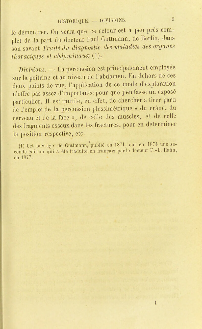 le démontrer. On verra que ce retour est à peu près com- plet de la part du docteur Paul Gutlmann, de Berlin, dans son savant Traité du diagnostic des maladies des organes thoraciques et abdominaux (1). Divisions. — La percussion est principalement employée sur la poitrine et au niveau de l'abdomen. En dehors de ces deux points de vue, l'application de ce mode d'exploration n'offre pas assez d'importance pour que j'en fasse un exposé particulier. Il est inutile, en effet, de chercher a tirer parti de l'emploi de la percussion plesshn étriqué « du crâne, du cerveau et de la face », de celle des muscles, et de celle des fragments osseux dans les fractures, pour en déterminer la position respective, etc. (1) Cet ouvrage de Guttmann,'publié en 1871, eut en 1874 une se- conde édition qui a été traduite en français parle docteur F.-L. Hahn, en 1877. 1