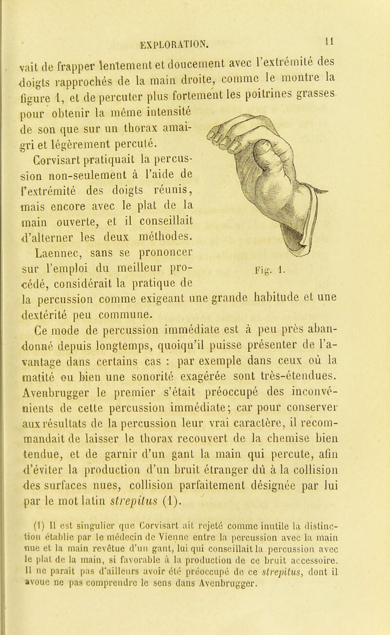 vait de frapper lentement et doucement avec l'extrémité des doigts rapprochés de la main droite, comme le montre la figure 1, et de percuter plus fortement les poitrines grasses pour obtenir la même intensité de son que sur un thorax amai- gri et légèrement percuté. Corvisart pratiquait la percus- sion non-seulement à l'aide de l'extrémité des doigts réunis, mais encore avec le plat de la main ouverte, et il conseillait d'alterner les deux méthodes. Laennec, sans se prononcer sur l'emploi du meilleur pro- Fig. i. cédé, considérait la pratique de la percussion comme exigeant une grande habitude et une dextérité peu commune. Ce mode de percussion immédiate est à peu près aban- donné depuis longtemps, quoiqu'il puisse présenter de l'a- vantage dans certains cas : par exemple dans ceux où la matité eu bien une sonorité exagérée sont très-étendues. Avenbrugger le premier s'était préoccupé des inconvé- nients de cette percussion immédiate; car pour conserver aux résultats de la percussion leur vrai caractère, il recom- mandait de laisser le thorax recouvert de la chemise bien tendue, et de garnir d'un gant la main qui percute, afin d'éviter la production d'un bruit étranger dû à la collision des surfaces nues, collision parfaitement désignée par lui par le mot latin strepitus (1). (I) Il est singulier que Corvisart ait rejeté comme inutile la distinc- tion établie par le médecin de Vienne entre la percussion avec la main nue et la main revêtue d'un gant, lui qui conseillait la percussion avec le plat de la main, si favorable à la production de ce bruit accessoire. Il ne parait pas d'ailleurs avoir été préoccupé de ce strepitus, dont il avoue ne pas comprendre le sens dans Avenbrugger.