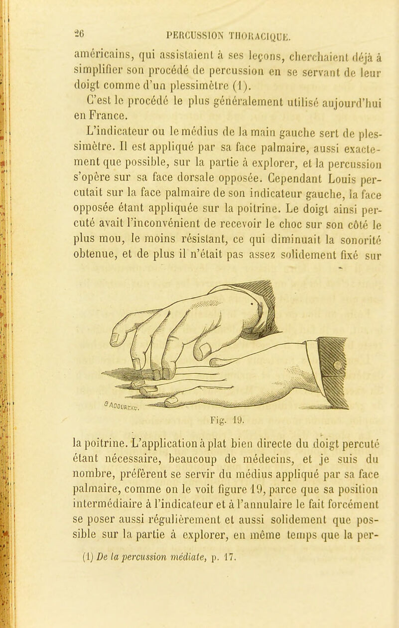 américains, qui assistaient à ses leçons, cherchaient déjà à simplifier son procédé de percussion en se servant de leur doigt comme d'un plessimètre (1). C'est le procédé le plus généralement utilisé aujourd'hui en France. L'indicateur ou le médius de Ja main gauche sert de ples- simètre. Il est appliqué par sa face palmaire, aussi exacte- ment que possible, sur la partie à explorer, et la percussion s'opère sur sa face dorsale opposée. Cependant Louis per- cutait sur la face palmaire de son indicateur gauche, la face opposée étant appliquée sur la poitrine. Le doigt ainsi per- cuté avait l'inconvénient de recevoir le choc sur son côté le plus mou, le moins résistant, ce qui diminuait la sonorité obtenue, et de plus il n'était pas assez solidement fixé sur Fig. 19. V la poitrine. L'application à plat bien directe du doigt percuté étant nécessaire, beaucoup de médecins, et je suis du nombre, préfèrent se servir du médius appliqué par sa face palmaire, comme on le voit figure 19, parce que sa position intermédiaire à l'indicateur et à l'annulaire le fait forcément se poser aussi régulièrement et aussi solidement que pos- sible sur la partie à explorer, en même temps que la per- (1) De la percussion médiate, p. 17.