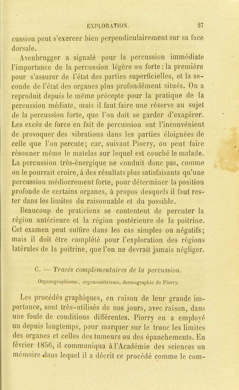 cussion peut s'exercer bien perpendiculairement sur sa face dorsale. Avenbrugger a signalé pour la percussion immédiate l'importance de la percussion légère ou forte :1a première pour s'assurer de l'état des parties superficielles, et la se- conde de l'état des organes plus profondément situés. On a reproduit depuis le même précepte pour la pratique de la percussion médiate, mais il faut faire une réserve au sujet de la percussion forte, que l'on doit se garder d'exagérer. Les excès de force en fait de percussion ont l'inconvénient de provoquer des vibrations dans les parties éloignées de celle que l'on percute; car, suivant Piorry, on peut faire résonner même le matelas sur lequel est coucbé le malade. La percussion très-énergique ne conduit donc pas, comme on le pourrait croire, à des résultats plus satisfaisants qu'une percussion médiocrement forte, pour déterminer la position profonde de certains organes, à propos desquels il faut res- ter dans les limites du raisonnable et du possible. Beaucoup de praticiens se contentent de percuter la région antérieure et la région postérieure de la poitrine. Cet examen peut suffire dans les cas simples ou négatifs; mais il doit être complété pour l'exploration des régions latérales de la poitrine, que l'on ne devrait jamais négliger. G. — Tracés complémentaires de la percussion. Organograplrisme, organométrisme, dermographie de Piorry. Les procédés graphiques, en raison de leur grande im- portance, sont très-utilisés de nos jours, avec raison, dans une foule de conditions différentes. Piorry en a employé un depuis longtemps, pour marquer sur le tronc les limites des organes et celles des tumeurs ou des épanchements. En février 1850, il communiqua à l'Académie des sciences un mémoire *Ians lequel il a décrit ce procédé comme le com-