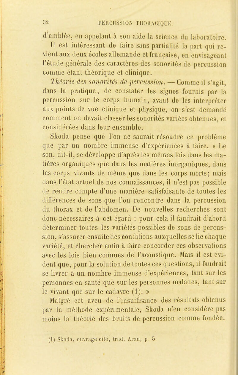 d'emblée, en appelant à son aide la science du laboratoire. Il est intéressant de faire sans partialité la part qui re- vient aux deux écoles allemande et française, en envisageant l'étude générale des caractères des sonorités de percussion comme étant théorique et. clinique. Théorie des sonorités de percussion. — Comme il s'agit, dans la pratique, de constater les signes fournis par la percussion sur le corps humain, avant de les interpréter aux points de vue clinique et physique, on s'est demandé comment on devait classer les sonorités variées obtenues, et considérées dans leur ensemble. Skoda pense que l'on ne saurait résoudre ce problème que par un nombre immense d'expériences à faire. « Le son, dit-il, se développe d'après les mêmes lois dans les ma- tières organiques que dans les matières inorganiques, dans les corps vivants de même que dans les corps morts; mais dans l'état actuel de nos connaissances, il n'est pas possible de rendre compte d'une manière satisfaisante de toutes les différences de sons que l'on rencontre dans la percussion du thorax et de l'abdomen. De nouvelles recherches sont donc nécessaires à cet égard : pour cela il faudrait d'abord déterminer toutes les variétés possibles de sons de percus- sion, s'assurer ensuite des conditions auxquelles se lie chaque variété, et chercher enfin à faire concorder ces observations avec les lois bien connues de l'acoustique. Mais il est évi- dent que, pour la solution de toutes ces questions, il faudrait se livrer à un nombre immense d'expériences, tant sur les personnes en santé que sur les personnes malades, tant sur le vivant que sur le cadavre (1). » Malgré cet aveu de l'insuffisance des résultats obtenus par la méthode expérimentale, Skoda n'en considère pas moins la théorie des bruits de percussion comme fondée. (1) Skoda, ouvrage cilé, trad. Aran, p 5.