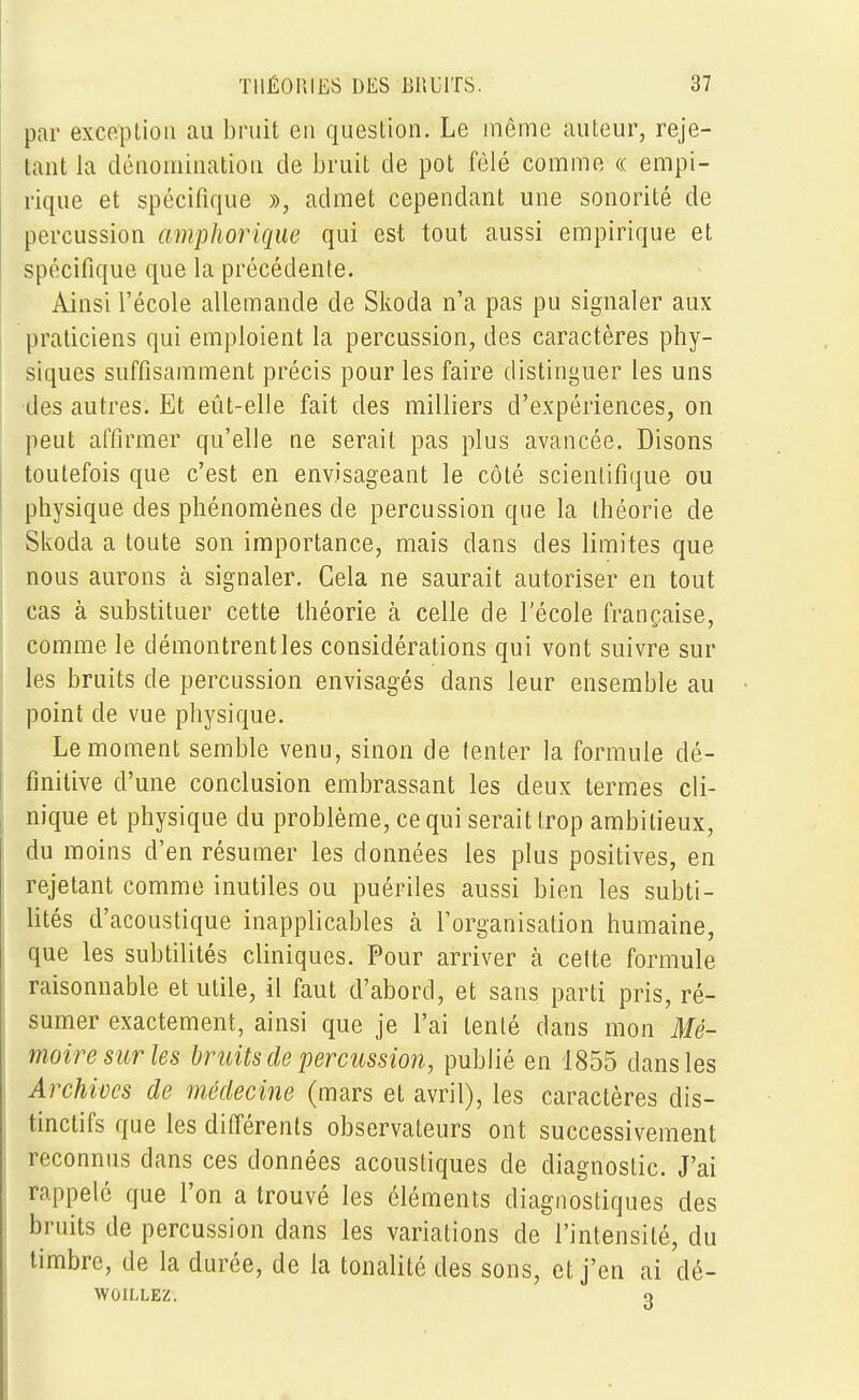 par exception au bruit en question. Le même auteur, reje- tant la dénomination de bruit de pot fêlé comme « empi- rique et spécifique », admet cependant une sonorité de percussion amphorique qui est tout aussi empirique et spécifique que la précédente. Ainsi l'école allemande de Skoda n'a pas pu signaler aux praticiens qui emploient la percussion, des caractères phy- siques suffisamment précis pour les faire distinguer les uns des autres. Et eût-elle fait des milliers d'expériences, on peut affirmer qu'elle ne serait pas plus avancée. Disons toutefois que c'est en envisageant le côté scientifique ou physique des phénomènes de percussion que la théorie de Skoda a toute son importance, mais dans des limites que nous aurons à signaler. Cela ne saurait autoriser en tout cas à substituer cette théorie h celle de l'école française, comme le démontrent les considérations qui vont suivre sur les bruits de percussion envisagés dans leur ensemble au point de vue physique. Le moment semble venu, sinon de tenter la formule dé- finitive d'une conclusion embrassant les deux termes cli- nique et physique du problème, ce qui serait trop ambitieux, du moins d'en résumer les données les plus positives, en rejetant comme inutiles ou puériles aussi bien les subti- lités d'acoustique inapplicables à l'organisation humaine, que les subtilités cliniques. Pour arriver à cette formule raisonnable et utile, il faut d'abord, et sans parti pris, ré- sumer exactement, ainsi que je l'ai tenté clans mon Mé- moire sur les bruits de percussion, publié en 1855 dans les Archives de médecine (mars et avril), les caractères dis- tinctifs que les différents observateurs ont successivement reconnus dans ces données acoustiques de diagnostic. J'ai rappelé que l'on a trouvé les éléments diagnostiques des bruits de percussion dans les variations de l'intensité, du timbre, de la durée, de la tonalité des sons, et j'en ai dé- WOILLEZ. q