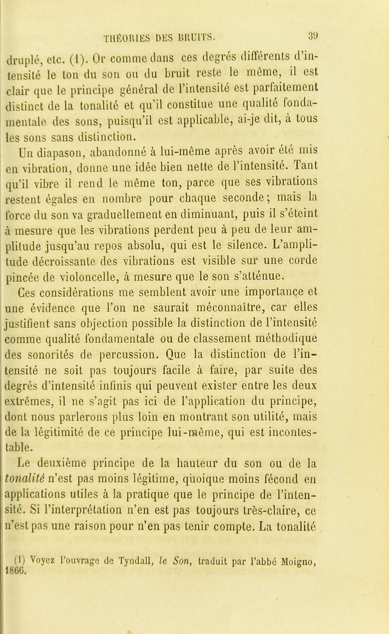 druplé, etc. (1). Or comme dans ces degrés différents d'in- tensité le ton du son ou du bruit reste le même, il est clair que le principe général de l'intensité est parfaitement distinct de la tonalité et qu'il constitue une qualité fonda- mentale des sons, puisqu'il est applicable, ai-je dit, à tous les sons sans distinction. Un diapason, abandonné à lui-même après avoir été mis en vibration, donne une idée bien nette de l'intensité. Tant qu'il vibre il rend le même ton, parce que ses vibrations restent égales en nombre pour chaque seconde; mais la force du son va graduellement en diminuant, puis il s'éteint à mesure que les vibrations perdent peu à peu de leur am- plitude jusqu'au repos absolu, qui est le silence. L'ampli- tude décroissante des vibrations est visible sur une corde pincée de violoncelle, à mesure que le son s'atténue. Ces considérations me semblent avoir une importance et une évidence que l'on ne saurait méconnaître, car elles justifient sans objection possible la distinction de l'intensité comme qualité fondamentale ou de classement méthodique des sonorités de percussion. Que la distinction de l'in- tensité ne soit pas toujours facile à faire, par suite des degrés d'intensité infinis qui peuvent exister entre les deux extrêmes, il ne s'agit pas ici de l'application du principe, dont nous parlerons plus loin en montrant son utilité, mais de la légitimité de ce principe lui-même, qui est incontes- table. Le deuxième principe de la hauteur du son ou de la tonalité n'est pas moins légitime, quoique moins fécond en applications utiles à la pratique que le principe de l'inten- sité. Si l'interprétation n'en est pas toujours très-claire, ce n'est pas une raison pour n'en pas tenir compte. La tonalité (l) Voyez l'ouvrage de Tyndall, le Son, traduit par l'abbé Moicno, 1866.