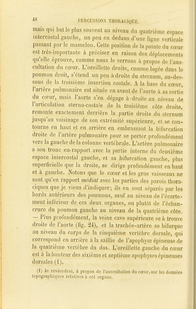 mais qui bat le plus souvent au niveau du quatrième espace intercostal gauche, un peu en dedans d'une ligne verticale passant par le mamelon. Celte position de la pointe du cœur est très-importante à préciser en raison des déplacements qu'elle éprouve, comme nous le verrons à propos de l'aus- cultation du cœur. L'oreillette droite, comme logée dans le poumon droit, s'étend un peu adroite du sternum, au-des- sous de la troisième insertion costale. A la base du cœur, l'artère pulmonaire est située en avant de l'aorte à sa sortie du cœur, mais l'aorte s'en dégage à droite au niveau de l'articulation sterno-costale de la troisième côte droite, remonte exactement derrière la partie droite du sternum jusqu'au voisinage de son extrémité supérieure, et se con- tourne en haut et en arrière en embrassant la bifurcation droite de l'artère pulmonaire pour se porter profondément vers la gauche delà colonne vertébrale. L'artère pulmonaire a son tronc en-rapport avec la partie interne du deuxième espace intercostal gauche, et sa bifurcation gauche, plus superficielle que la droite, se dirige profondément en haut et à gauche. Notons que le cœur et les gros vaisseaux ne sont qu'en rapport médiat avec les parties des parois thora- ciques que je viens d'indiquer; ils en sont séparés par les bords antérieurs des poumons, sauf au niveau de l'écarté- ment inférieur de ces deux organes, ou plutôt de l'échan- crure du poumon gauche au niveau de la quatrième côte. — Plus profondément, la veine cave supérieure se à trouve droite de l'aorte (fig. 24), et la trachée-artère se bifurque au niveau du corps de la cinquième vertèbre dorsale, qui correspond en arrière cà la saillie de l'apophyse épineuse de la quatrième vertèbre du dos. L'oreillette gauche du cœur est à la hauteur des sixième et septième apophyses épineuses dorsales (1). (i) Je reviendrai, à propos de l'auscultation du cœur, sur les données topographiques relatives à cet organe.