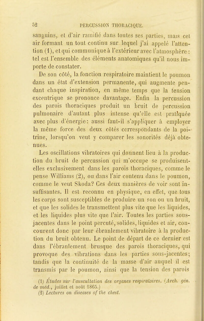 sanguins, et d'air ramifié clans toutes ses parties, mais cet air formant un tout continu sur lequel j'ai appelé l'atten- tion (1), et qui communique à l'extérieur avec l'atmosphère : tel est l'ensemble des éléments anatomiques qu'il nous im- porte de constater. De son côté, la fonction respiratoire maintient le poumon dans un élat d'extension permanente, qui augmente pen- dant chaque inspiration, en même temps que la tension excentrique se prononce davantage. Enfin la percussion des parois thoraciques produit un bruit de percussion pulmonaire d'autant plus intense qu'elle est pratiquée avec plus d'énergie: aussi faut-il s'appliquer à employer la même force des deux côtés correspondants de la poi-' trine, lorsqu'on veut y comparer les sonorités déjà obte- nues. Les oscillations vibratoires qui donnent lieu à la produc- tion du bruit de percussion qui m'occupe se produisent- elles exclusivement dans les parois thoraciques, comme le pense Williams (2), ou dans l'air contenu dans le poumon, comme le veut Skoda? Ces deux manières de voir sont in- suffisantes. Il est reconnu en physique, en effet, que tous les corps sont susceptibles de produire un son ou un bruit, et que les solides le transmettent plus vile que les liquides, et les liquides plus vite que l'air. Toutes les parties sous- jacentes dans le point percuté, solides, liquides et air, con- courent donc par leur ébranlement vibratoire à la produc- tion du bruit obtenu. Le point de départ de ce dernier est dans l'ébranlement brusque des parois thoraciques, qui provoque des vibrations dans les parties sous-jacentes: tandis que la continuité de la masse d'air auquel il est transmis par le poumon, ainsi que la tension des parois (lj Études sur l'auscultation des organes respiratoires. (Arch. gên. de méd., juillet et août 1865.) (2) Lectures on diseases of the chest.