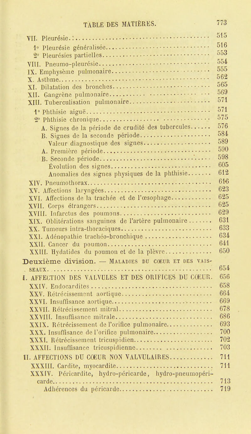 VII. Pleurésie.: 515 1° Pleurésie généralisée 516 2° Pleurésies partielles 553 VIII. Pneumo-pleurésie 554 IX. Emphysème pulmonaire 555 X. Asthme 562 XI. Dilatation des bronches 5o5 XII. Gangrène pulmonaire 569 XIII. Tuberculisation pulmonaire 571 1° Phthisie aiguë 571 2° Phthisie chronique 575 A. Signes de la période de crudité des tubercules 576 B. Signes de la seconde période 584 Valeur diagnostique des signes. 589 A. Première période 590 B. Seconde période 598 Évolution des signes 605 Anomalies des signes physiques de la phthisie 612 XIV. Pneumothorax 61-6 XV. Affections laryngées 623 XVI. Affections de la trachée et de l'œsophage 625 XVII. Corps étrangers 625 XVIII. Infarctus des poumons 629 XIX. Oblitérations sanguines de l'artère pulmonaire 631 XX. Tumeurs intra-thoraciques 633 XXI. Adénopathie trachéo-bronchique 634 XXII. Cancer du poumon 641 XXIII. Hydatides du poumon et de la plèvre 650 Deuxième division. — Maladies du coeur et des vajs- . seaux 654 I. AFFECTION DES VALVULES ET DES ORIFICES DU COEUR. 656 XXIV. Endocardites 658 XXV. Rétrécissement aortique 664 XXVI. Insuffisance aortique 669 XXVII. Rétrécissement mitral 678 XXVIII. Insuffisance mitrale 686 XXIX. Rétrécissement de l'orifice pulmonaire 693 XXX. Insuffisance de l'orifice pulmonaire 700 XXXI. Rétrécissement tricuspidien 702 XXXII. Insuffisance tricuspidienne 703 II. AFFECTIONS DU CCEUR NON VALVULAIRES 711 XXXIII. Cardite, myocardite 711 XXXIV. Péricardite, hydro-péricarde, hydro-pneumopéri- carde 713 Adhérences du péricarde 719