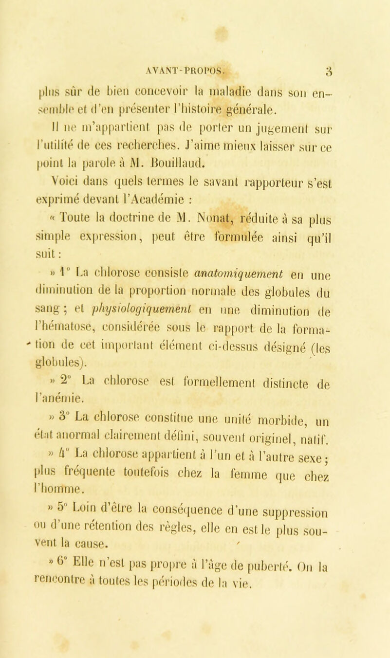 pins sûr de bien coiieevoir la maladie dans son en- spinble et d’en présenlei' l’Iiistoire générale. Il ne m’appartient pas de porter un jugement sur l’utilité de ces recherches, .l’aime mieux laisser sur ce point la parole à M. Bouillaud. Voici dans quels termes le savant rapporteur s’est exprimé devant l’Académie : Toute la doctrine de M. Nonat, réduite à sa plus simple expression, peut être formulée ainsi qu’il suit : » 1“ La chlorose consiste anatomiquement en une diminution de la proportion normale des globules du sang ; et physiologiquement en une diminution de l’hématose, considérée sous le rapport de la forma- ■ tion de cet important élément ci-dessus désigné (les globules). » 2“ La chlorose est formellement distincte de l’anémie. w 3“ La chlorose constitue une unité morbide, un état anormal clairement délini, .souvent originel, natif. » h La chloro.se appartient à l’im et à l’autre sexe; plus fréquente toutefois chez la femme que chez l’homme. « 5 Loin d’être la consé(juence d’une suppression ou d’une rétention des règles, elle en est le plus sou- vent la cause. » h* Elle n’est pas propre à l’àge de puhertiL On la rencontre à toutes les périodes de la vie.