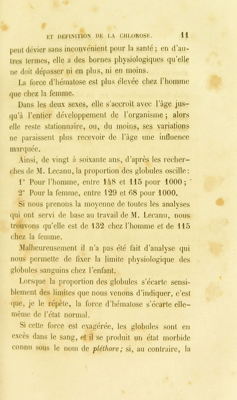 peut (levier sans inconvénient pour la santé ; en d’aiN très termes, elle a des bornes physiologicpies qu’elle ne doit dépasser ni en plus, ni en moins. La force d’hématose est plus élevée chez l’homme que chez la femme. Dans les deux sexes, elle s’accroît avec l’âge jus- qu’à l’entier développement de l’organisme ; alors elle reste stationnaire, ou, du moins, ses variations ne paraissent plus recevoir de l’age une influence marquée. Ainsi, de vingt à soixante ans, d’après les recher- ches de M. Lecanu, la proportion des globules oscille: 1° Pour l’homme, entre 1Ù8 et 115 pour 1000; '2° Pour la femme, entre 129 et 08 pour 1000. Si nous prenons la moyenne de toutes les analyses (jui ont servi de base au travail de M. Lecanu, nous trouvons qu’elle est de 132 chez l’homme et de 115 chez la femme. Malheureusement il n’a pas été fait d’analyse qui nous permette de Axer la limite [diysiologique des globules sanguins chez l’enfant. Lorsque la pro[)ortion des globules s’écarte sensi- blement des limites que nous venons d’indiquer, c’est (]ue, je le répète, la force d’hématose s’écarte elle- même de l’état normal. Si eette force est exagérée, les globules sont en excès dans le sang, et il se produit un état morbide connu sous le nom de pléthore; si, au contraire, la