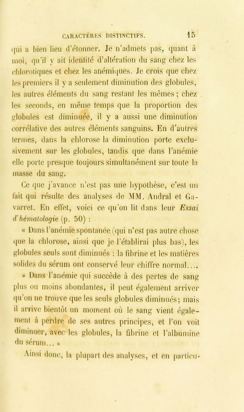 (|iii ;i bien lien (rétonner. Je n’iulrnets pas, quant à moi, (]ii’il y ait identité d’altération du sang chez les chlorotiques et chez les anémiques. Je crois que chez les premiers il y a seidement diminution d(^s globules, les autres éléments du sang restant les mêmes ; chez les .seconds, en même temps que la proportion des globules est diminuée, il y a aussi une diminution corrélative des autres éléments sanguins. En d’autres termes, dans la chlorose la diminution porte exclu- sivement sur les globules, tandis que dans l’anémie elle porte presque toujours simultanément sur toute la masse du sang. Ce que j’avance n’est pas une hypothèse, c’est un lait qui résulte des analyses de .MM. .4ndral et Ga- varret. En elTet, voici ce qu’on lit dans leur Essai d'hématologie (p. 50) : « Dans l’anémie spontanée (qui n’est pas autre chose (|ue la chlorose, ainsi que je l’établirai plus bas), les globules seuls sont diminués : la fibrine et les matières solides du sérum ont conservé leur chiffre normal » Dans l’anémie qui succède à des pertes de sang plus ou moins abondantes, il peut également arriver qu’on ne trouve que les seuls globules diminués; mais il arrive bientôt un moment où le sang vient égale- ment à perdre de ses autres principes, et l’on voit diminuer, avec les globules, la fibrine et l’albumine du sérum... » :Vinsi donc, la plupart des analyses, et en particn-