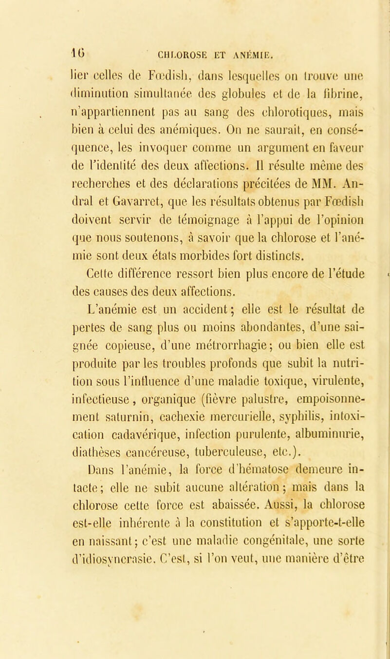 IG CHI.OROSE ET ANI^IMIE. lier celles de Foedisli, dans lesquelles on trouve une diminution simultanée des globules et de la librine, n’appartiennent pas au sang des chlorotiques, mais bien à celui des anémiques. On ne saurait, en consé- quence, les invoquer comme un argument en faveur de l’identité des deux affections. Il résulte même des recherches et des déclarations précitées de MM. An- dral et Gavarrct, que les résultats obtenus par Fœdish doivent servir de témoignage à l’appui de l’opinion que nous soutenons, à savoir que la chlorose et l’ané- mie sont deux états morbides fort distincts. Cette différence ressort bien plus encore de l’étude des causes des deux affections. L’anémie est un accident ; elle est le résultat de pertes de sang plus ou moins abondantes, d’une sai- gnée copieuse, d’une métrorrhagie ; ou bien elle est produite par les troubles profonds que subit la nutri- tion sous l’intluence d’une maladie toxique, virulente, infectieuse , organique (fièvre palustre, empoisonne- ment saturnin, cachexie mercurielle, syphilis, intoxi- cation cadavérique, infection purulente, albuminurie, diathèses cancéreuse, tuberculeuse, etc.). Dans l’anémie, la force d’hématose demeure in- tacte; elle ne subit aucune altération; mais dans la chlorose cette force est abaissée. Aussi, la chlorose est-elle inhérente à la constitution et s’apporte-t-elle en naissant ; c’est une maladie congénitale, une sorte d’idiosyncrasie. C’est, si l’on veut, une manière d’être