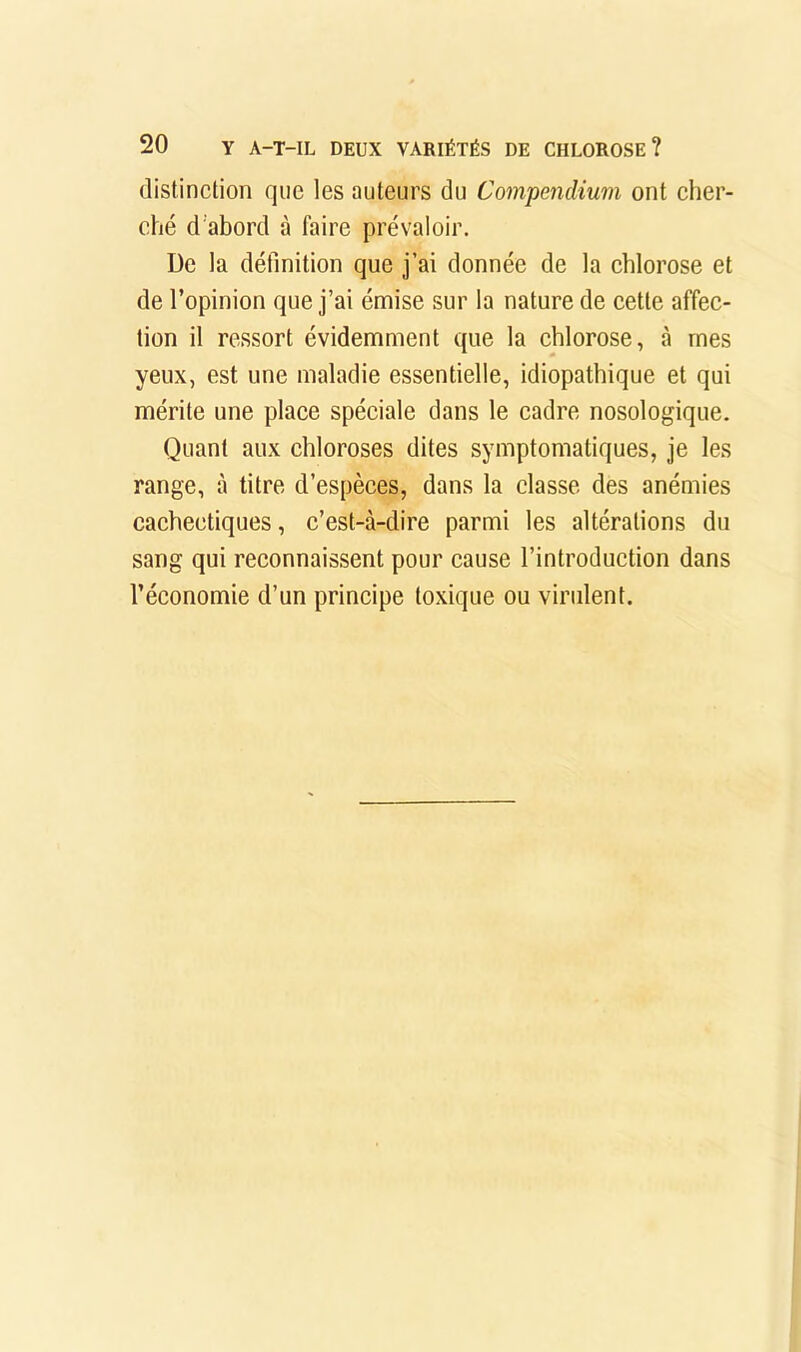 distinclion que les auteurs du Compendium ont eher- ché d’abord à faire prévaloir. De la définition que j’ai donnée de la ehlorose et de l’opinion que j’ai émise sur la nature de eette affec- tion il ressort évidemment que la chlorose, à mes yeux, est une maladie essentielle, idiopathique et qui mérite une place spéciale dans le cadre nosologique. Quant aux chloroses dites symptomatiques, je les range, à titre d’espèces, dans la classe des anémies cachectiques, c’est-à-dire parmi les altérations du sang qui reconnaissent pour cause l’introduction dans l’économie d’un principe toxique ou virulent.