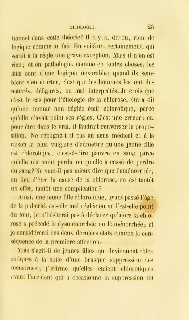 lionnel dans cette théorie? 11 n’y a, dit-on, rien de logique comme un lait. En voilà un, certainement, qui serait à la règle une grave exception. Mais il n’en est rien; et en pathologie, comme en toutes choses, les laits sont d’une logique inexorable ; quand ils sem- blent s’en écarter, c’est que les hommes les ont dé- naturés, défigurés, ou mal interprétés. Je crois que c’est le cas pour l’étiologie de la chlorose. On a dit qu’une femme non réglée était chlorotique, parce qu’elle n’avait point ses règles. C’est une erreur; et, pour être dans le vrai, il faudrait renverser la propo- sition. Ne répugne-t-il pas au sens médical et à la raison la plus vulgaire d’admettre qu’une jeune fille est chlorotique, c’est-à-dire pauvre en sang parce qu’elle n’a point perdu ou qu’elle a cessé de perdre du sang? Ne vaut-il pas mieux dire que l’aménorrhée, au lieu d’être la eause de la chlorose, en est tantôt un effet, tantôt une complication ? Ainsi, une jeune fille chlorotique, ayant passé l’âge de la puberté, est-elle mal réglée ou ne l’est-elle point du tout, je n’hésiterai pas à déclarer qu’alors la chlo- rose a précédé la dysménorrhée ou l’aménorrhée; et je considérerai ces deux derniers états comme la con- séquence de la première affection. Mais s’agit-il de jeunes filles qui deviennent chlo- rotiques à la suite d’une brusque suppression des menstrues ; j’affirme fju’elles étaient chlorotitpics avant l’accident qui a occasionné la suppression du