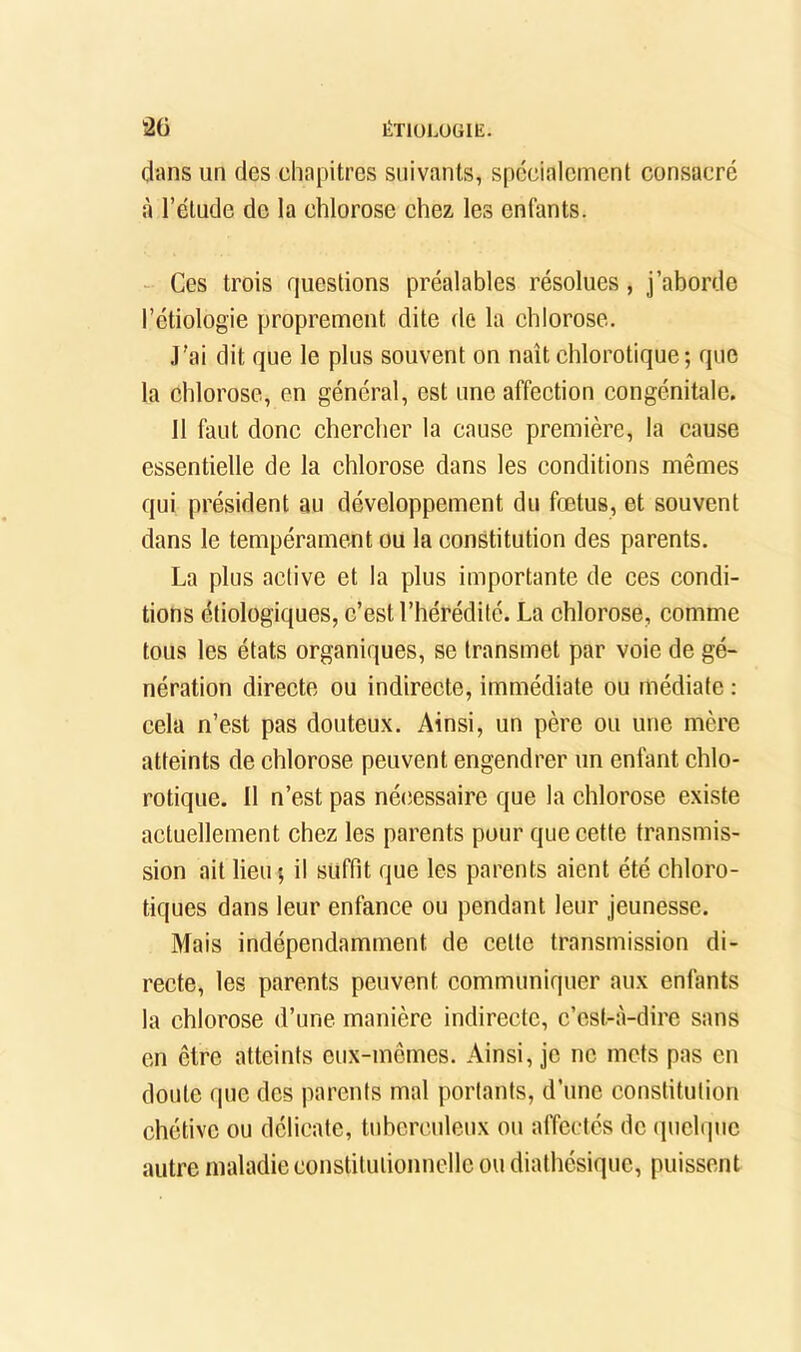 ÉTlüLüüIE. âü dans un des chapitres suivants, spécialement consacré à l’élude de la chlorose chez les enfants. Ces trois questions préalables résolues, j’ahorde l’étiologie proprement dite de la chlorose. J'ai dit que le plus souvent on naît chlorotique; que la chlorose, en général, est une affection congénitale. 11 faut donc chercher la cause première, la cause essentielle de la chlorose dans les conditions mêmes qui président au développement du fœtus, et souvent dans le tempérament ou la constitution des parents. La plus active et la plus importante de ces condi- tions étiologiques, c’est l’hérédité. La chlorose, comme tous les états organiques, se transmet par voie de gé- nération directe ou indirecte, immédiate ou médiate : cela n’est pas douteu.x. Ainsi, un père ou une mère atteints de chlorose peuvent engendrer un enfant chlo- rotique. Il n’est pas nécessaire que la chlorose existe actuellement chez les parents pour que cette transmis- sion ait lieu; il suffit que les parents aient été chloro- tiques dans leur enfance ou pendant leur jeunesse. Mais indépendamment de celte transmission di- recte, les parents peuvent communiquer aux enfants la chlorose d’une manière indirecte, c’est-à-dire sans en être atteints eux-mêmes. Ainsi, je ne mets pas en doute que des parents mal portants, d’une constitution chétive ou délicate, tuberculeux ou affectés de quel(]uc autre maladie constitutionnelle ou dialhésique, puissent