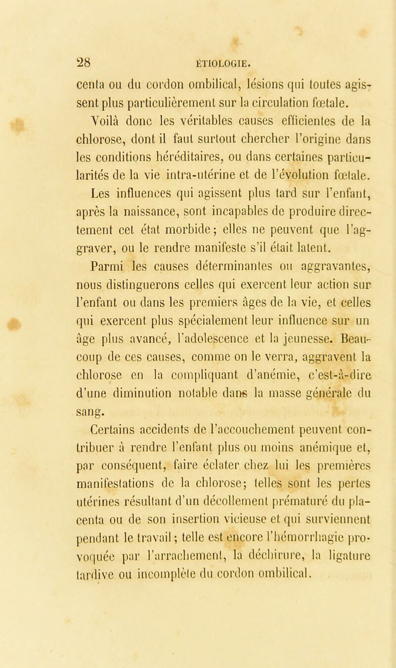 cenla ou du cordon ombilical, lésions qui toutes agis- sent plus partieulièremenl sur la circulation fœtale. Voilà donc les véritables eauses efficientes de la ehlorose, dont il faut surtout chereher l’origine dans les conditions héréditaires, ou dans certaines particu- larités de la vie intra-utérine et de l’évolution fœtale. Les influences qui agissent plus tard sur l’enfant, après la naissance, sont incapables de produire direc- tement cet état morbide; elles ne peuvent que l’ag- graver, ou le rendre manifeste s’il était latent. Parmi les causes déterminantes ou aggravantes, nous distinguerons celles qui exercent leur action sur l’enfant ou dans les premiers âges de la vie, et celles qui exercent plus spécialement leur influence sur un âge plus avancé, l'adolescence et la jeunesse. Beau- coup de ces causes, comme on le verra, aggravent la chlorose en la compliquant d’anémie, c’est-à-dire d’une diminution notable dan« la masse générale du sang. Certains accidents de l’accouchement peuvent con- tribuer à rendre l’enfant plus ou moins anémique et, par conséquent, faire éclater chez lui les premières manifestations de la chlorose; telles sont les perles utérines résultant d’un décollement prématuré du pla- centa ou de son insertion vicieuse et qui surviennent pendant le travail; telle est encore l’hémorrhagie pro- voquée par rarrachemcnl, la déchirure, la ligature tardive ou incomplète du cordon ombilical.