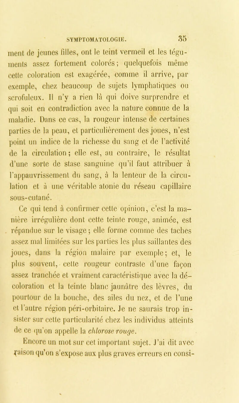 ment de jeunes filles, ont le teint vermeil et les tégu- ments assez fortement colorés; quelquefois même cette coloration est exagérée, comme il arrive, par exemple, chez beaucoup de sujets lymphatiques ou scrofuleux. 11 n’y a rien là qui doive surprendre et qui soit en contradiction avec la nature connue de la maladie. Dans ce cas, la rougeur intense de certaines parties de la peau, et particulièrement des joues, n’est point un indice de la richesse du sang et de l’activité de la circulation; elle est, au contraire, le résultat d’une sorte de stase sanguine qu’il faut attribuer à l’appauvrissement du sang, à la lenteur de la circu- lation et à une véritable atonie du réseau capillaire sous-cutané. Ce qui tend à confirmer cette opinion, c’est la ma- nière irrégulière dont cette teinte rouge, animée, est répandue sur le visage ; elle forme comme des taches a.ssez mal limitées sur les parties les plus saillantes des joues, dans la région rnalairc par exemple; et, le plus souvent, cette rougeur contraste d’une façon assez tranchée et vraiment caractéristique avec la dé- coloration et la teinte blanc jaunâtre des lèvres, du pourtour de la bouche, des ailes du nez, et de l’une et l’autre région péri-orbitaire. .le ne saurais trop in- sister sur cette particularité chez les individus atteints de ce qu’on appelle la chlorose rouge. Encore un mot sur cet important sujet, .l’ai dit avec Raison qu’on s’expose aux plus graves erreurs en consi-