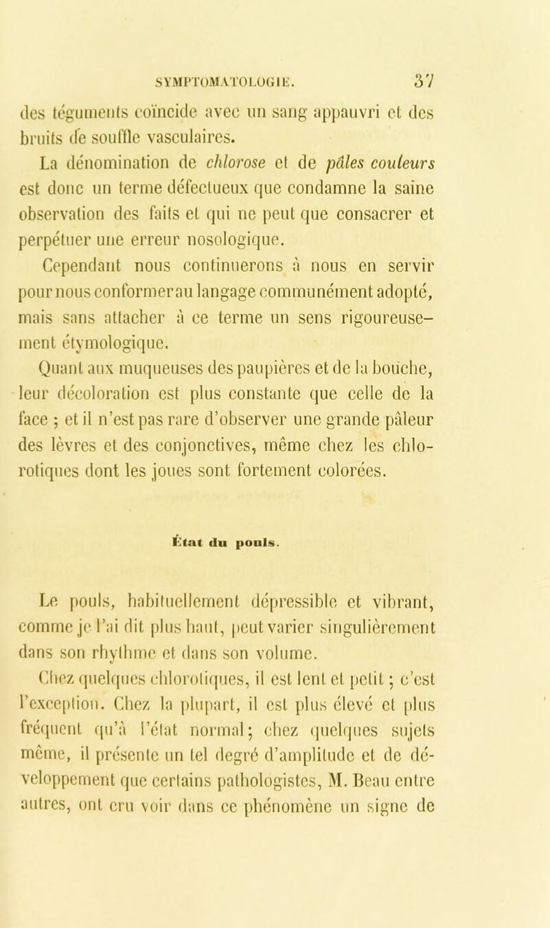 des tégumenis eoïncitle avec un sang appauvri et des bruits de souHle vasculaires. La dénomination de chlorose et de pâles couleurs est donc un terme défectueux que condamne la saine observation des faits et qui ne peut que consacrer et perpétuer une erreur nosologique. Cependant nous continuerons à nous en servir pour nous conformer an langage communément adopte, mais sans attacher à ce terme un sens rigoureuse- ment étymologique. Quant aux muqueuses des païquères et de la bouche, leur décoloration est plus constante que celle de la face ; et il n’est pas rare d’observer une grande pâleur des lèvres et des conjonctives, même chez les chlo- rotiques dont les joues sont fortement colorées. État du pouls. Le pouls, habituellement dépressiblo et vibrant, comme je l’ai dit plus haut, peut varier singulièrement dans son rhythme et dans son volume. (diez (|uelqucs chloroli(|ues, il est lent et petit ; c’est rc.xcc[)lioii. Chez la plupart, il est plus élevé cl [)lus fréquent qu’à l’état normal; chez quelques sujets môme, il présente un tel degré d’amplitude et de dé- veloppement que certains pathologistes, M. Beau entre autres, ont cru voir dans ce phénomène un signe de