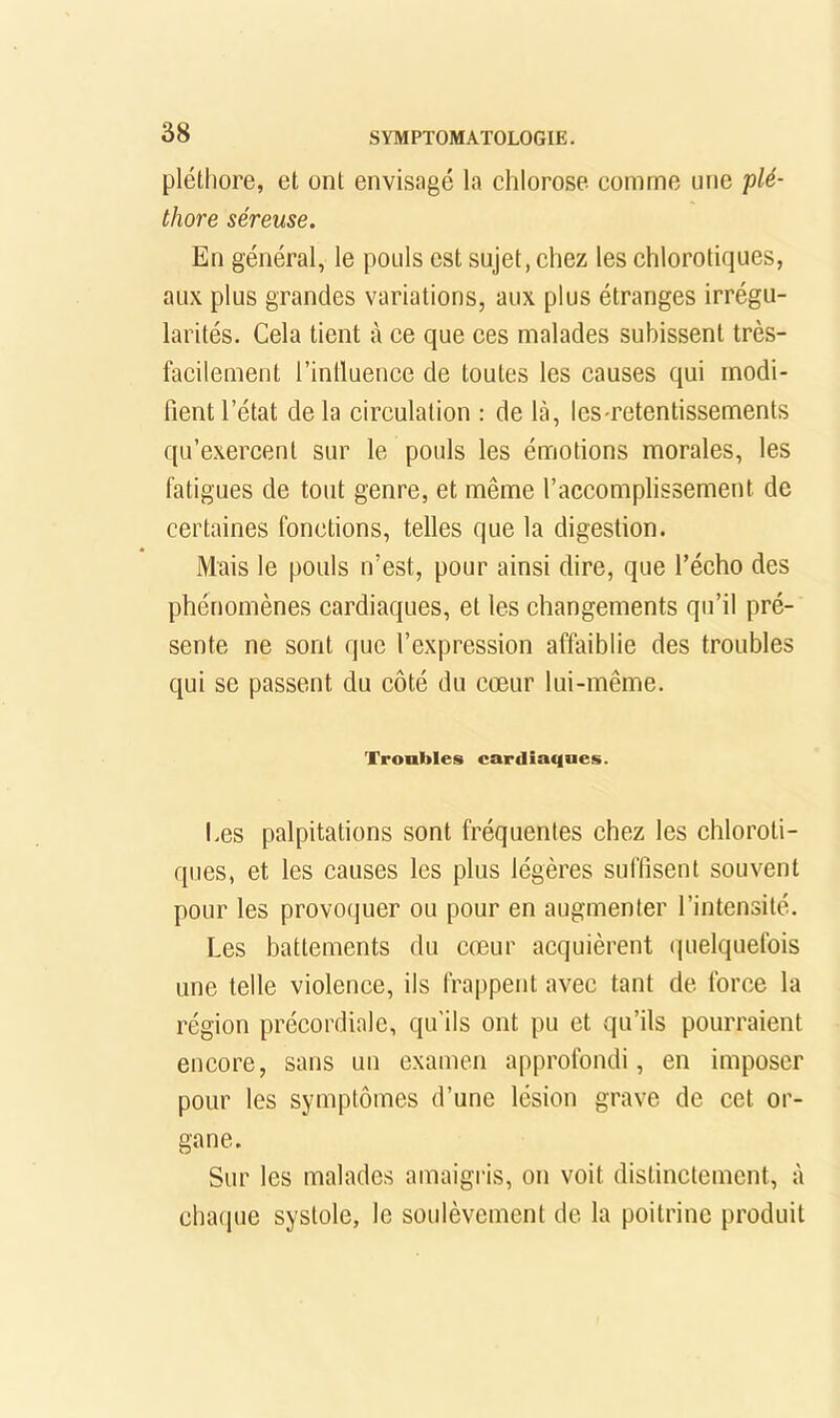 pléthore, et ont envisagé la chlorose, comme une plé- thore séreuse. En général, le pouls est sujet, chez les chlorotiques, aux plus grandes variations, aux plus étranges irrégu- larités. Cela tient à ce que ces malades subissent très- facilement l’inlluence de toutes les causes qui modi- fient l’état delà circulation : de là, les-retentissements qu’e.xercent sur le pouls les émotions morales, les fatigues de tout genre, et même l’accomplissement de certaines fonctions, telles que la digestion. Mais le pouls n’est, pour ainsi dire, que l’écho des phénomènes cardiaques, et les changements qu’il pré- sente ne sont que l’expression affaiblie des troubles qui se passent du côté du cœur lui-même. Troubles cardiaques. I.es palpitations sont fréquentes chez les chloroti- ques, et les causes les plus légères suffisent souvent pour les provofjuer ou pour en augmenter l’intensité. Les battements du cœur acquièrent quelquefois une telle violence, ils frappent avec tant de force la région précordiale, qu’ils ont pu et qu’ils pourraient encore, sans un examen approfondi, en imposer pour les symptômes d’une lésion grave de cet or- gane. Sur les malades amaigris, on voit distinctement, à charpie systole, le soulèvement de la poitrine produit