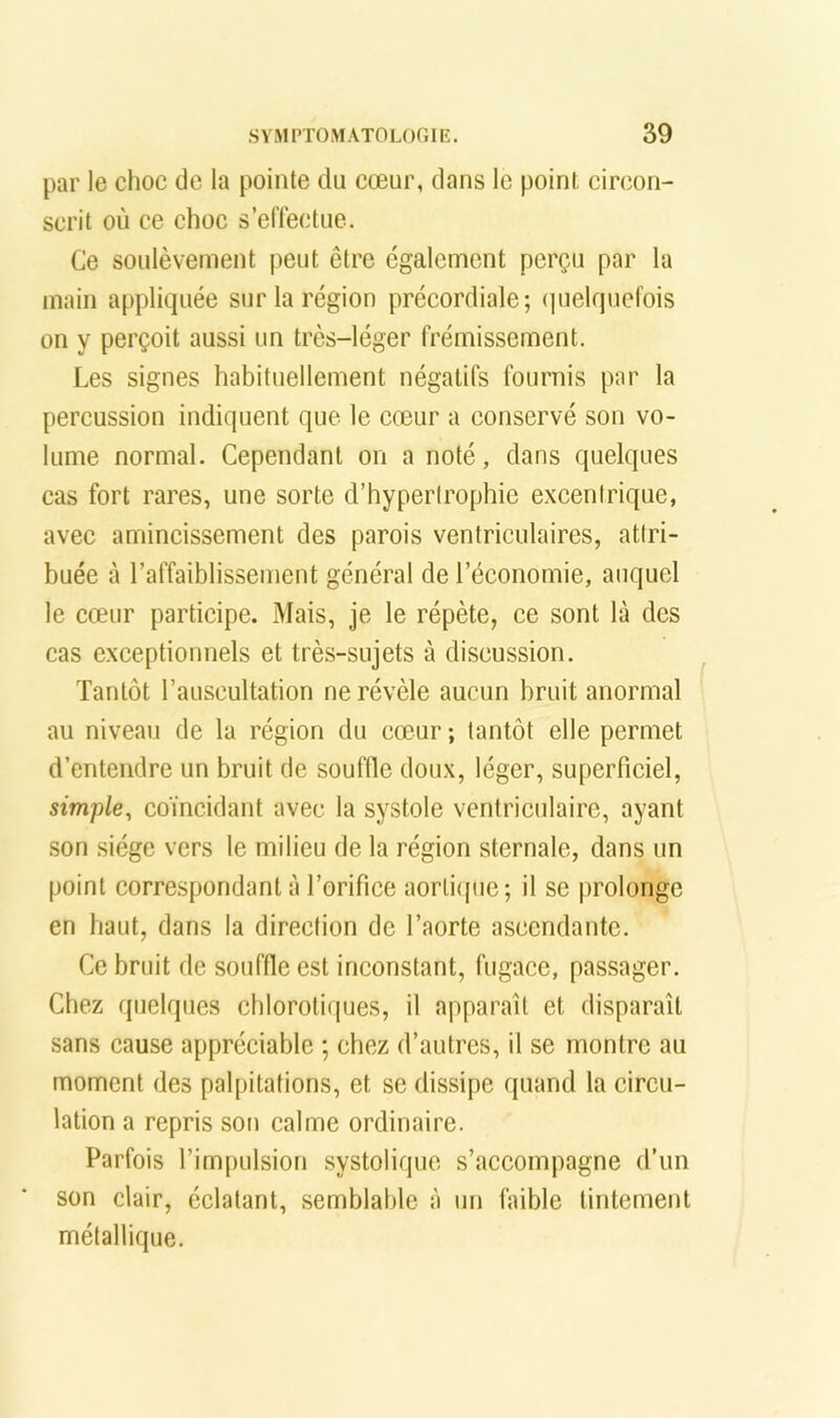 par le choc de la pointe du cœur, dans le point cinion- scrit où ce choc s’elTectue. Ce soulèvement peut être egalement perçu par la main appliquée sur la région précordiale; (|uelqucfois on y perçoit aussi un très-léger frémissement. Les signes habituellement négatifs fournis par la percussion indiquent que le cœur a conservé son vo- lume normal. Cependant on a noté, dans quelques cas fort rares, une sorte d’hyperirophie excentrique, avec amincissement des parois ventriculaires, attri- buée à l’affaiblissement général de l’économie, auquel le cœur participe. Mais, je le répète, ce sont là des cas exceptionnels et très-sujets à discussion. Tantôt l’auscultation ne révèle aucun bruit anormal au niveau de la région du cœur ; tantôt elle permet d’entendre un bruit de souffle doux, léger, superficiel, simple, coïncidant avec la systole ventriculaire, ayant son siège vers le milieu de la région sternale, dans un point correspondant à l’orifice aortique; il se prolonge en haut, dans la direction de l’aorte ascendante. Ce bruit de souffle est Inconstant, fugace, passager. Chez quelques chlorotiques, il apparaît et disparaît sans cause appréciable ; chez d’autres, il se montre au moment des palpitations, et se dissipe quand la circu- lation a repris son calme ordinaire. Parfois l’impulsion systolique s’accompagne d’un son clair, éclatant, semblable à un faible tintement métallique.