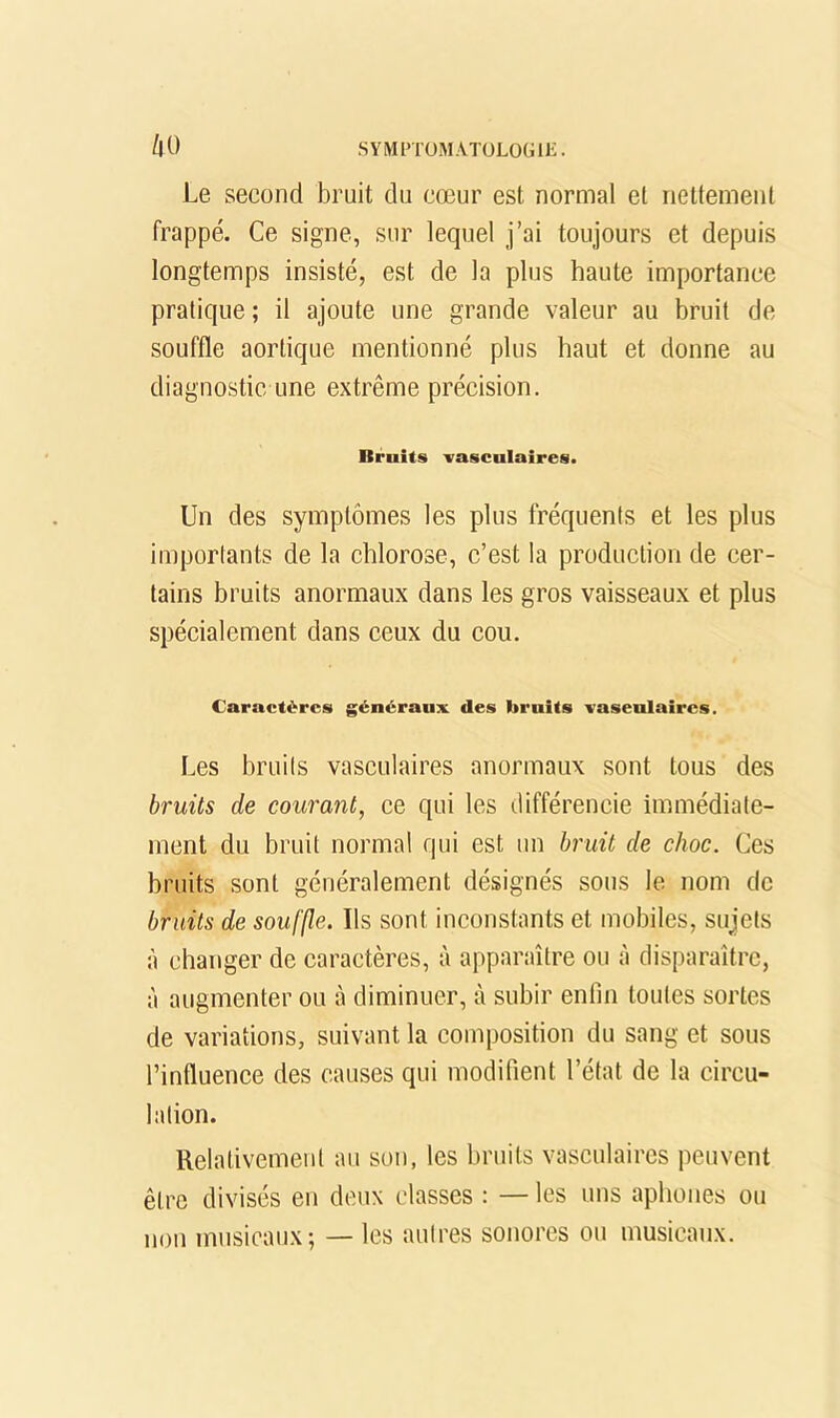 l\0 Le second bruit du cœur est normal et nettement frappé. Ce signe, sur lequel j’ai toujours et depuis longtemps insisté, est de la plus haute importance pratique ; il ajoute une grande valeur au bruit de souffle aortique mentionné plus haut et donne au diagnostic une extrême précision. Bruits vasculaires. Un des symptômes les plus fréquents et les plus importants de la chlorose, c’est la production de cer- tains bruits anormaux dans les gros vaisseaux et plus spécialement dans ceux du cou. Caractères généraux des bruits vasculaires. Les bruits vasculaires anormaux sont tous des bruits de courant, ce qui les différencie immédiate- ment du bruit normal qui est un bniit de choc. Ces bruits sont généralement désignés sous le nom de bruits de souffle. Ils sont inconstants et mobiles, sujets à changer de caractères, à apparaître ou à disparaître, à augmenter ou à diminuer, à subir enfin toutes sortes de variations, suivant la composition du sang et sous l’influence des causes qui modifient l’état de la circu- lation. Relativement au son, les bruits vasculaires peuvent être divisés en deux classes : —les uns aphones ou non musicaux; — les autres sonores ou musieaux.