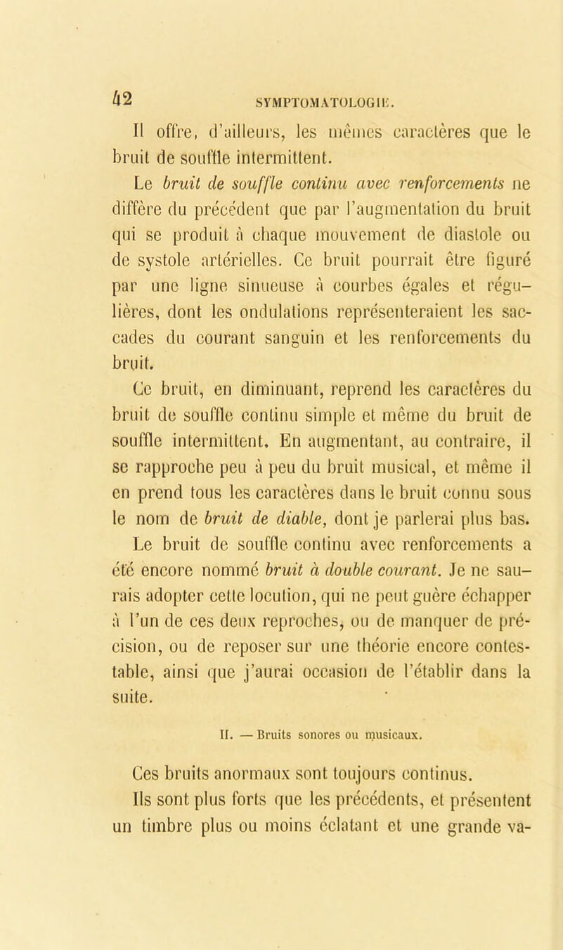 62 Il offre, d’ailleurs, les mêmes caractères que le bruit de souftle intermittent. Le bruit de souffle continu avec renforcements ne diffère du précédent que par l’augmentation du bruit qui se produit à chaque mouvement de diastole ou de systole artérielles. Ce bruit pourrait être figuré par une ligne sinueuse à courbes égales et régu- lières, dont les ondulations représenteraient les sac- cades du courant sanguin et les renforcements du bruit. Ce bruit, en diminuant, reprend les caractères du bruit de souffle continu simple et même du bruit de souffle intermittent. En augmentant, au contraire, il se rapproche peu à peu du bruit musical, et même il en prend tous les caractères dans le bruit connu sous le nom de bruit de diable, dont je parlerai plus bas. Le bruit de souffle continu avec renforcements a été encore nommé bruit à double courant. Je ne sau- rais adopter cette locution, qui ne peut guère échapper à l’un de ces deux reproches, ou de manquer de pré- cision, ou de reposer sur une théorie encore contes- table, ainsi que j’aurai occasion de l’établir dans la suite. II. — Bruits sonores ou musicaux. Ces bruits anormaux sont toujours continus. Ils sont plus forts que les précédents, et présentent un timbre plus ou moins éclatant et une grande va-