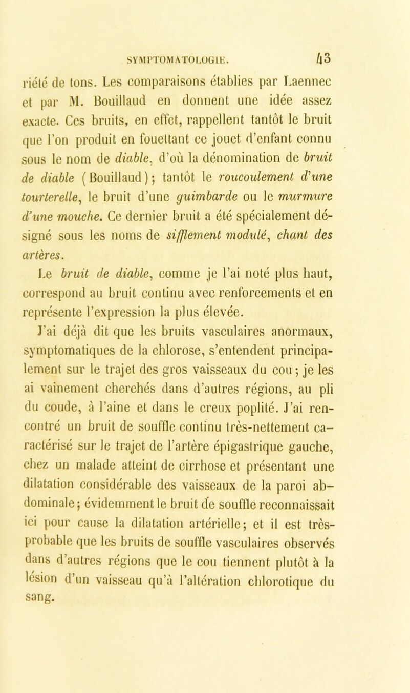 SYMrTÜMATOIA)GlK. A3 riélé de tons. Les comparaisons établies par Laennec et par M. Bouillaiid en donnent une idée assez exacte. Ces bruits, en effet, rappellent tantôt le bruit que l’on produit en fouettant ce jouet d’enfant connu sous le nom de diable, d’où la dénomination de bruit de diable (Bouillaud); tantôt le roucoulement d'une tourterelle, le bruit d’une guimbarde ou le murmure d’une mouche. Ce dernier bruit a été spéeialement dé- signé sous les noms de sifflement modulé, chant des artères. Le bruit de diable, comme je l’ai noté plus haut, correspond au bruit continu avec renforcements et en représente l’expression la plus élevée. J’ai déjà dit que les bruits vasculaires anormaux, symptomatiques de la chlorose, s’entendent principa- lement sur le trajet des gros vaisseaux du cou ; je les ai vainement cherchés dans d’autres régions, au pli du coude, à l’aine et dans le creux poplité. J’ai ren- contré un bruit de souffle continu très-nettement ca- ractérisé sur le trajet de l’artère épigastrique gauche, chez un malade atteint de cirrhose et présentant une dilatation considérable des vaisseaux de la paroi ab- dominale ; évidemment le bruit de souffle reconnaissait ici pour cause la dilatation artérielle; et il est très- probable que les bruits de souffle vasculaires observés dans d’autres régions que le cou tiennent plutôt à la lésion d’un vaisseau qu’à l’altération cblorotique du sang.