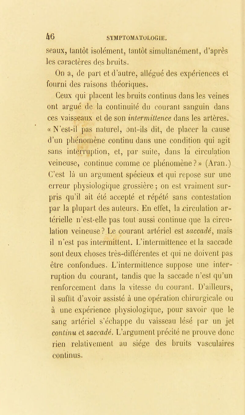 ÛG seaux, tantôt isolément, tantôt simultanément, d’après les caractères des bruits. On a, de part et d’autre, allégué des expériences et fourni des raisons théoriques. Ceux qui placent les bruits continus dans les veines ont argué de la continuilé du courant sanguin dans ces vaisseaux et de son intermittence dans les artères. « N’esl-il pas naturel, ont-ils dit, de placer la cause d’un phénomène continu dans une condition qui agit sans interruption, et, par suite, dans la circulation veineuse, continue comme ce phénomène?» (.4ran.) C’est là un argument spécieux et qui repose sur une erreur physiologique grossière; on est vraiment sur- pris qu’il ait été accepté et répété sans contestation par la plupart des auteurs. En effet, la circulation ar- térielle n’est-elle pas tout aussi continue que la circu- lation veineuse? Le courant artériel est saccadé, mais il n’est pas intermittent. L’intermittence et la saccade sont deux choses très-différentes et qui ne doivent pas être confondues. L’intermittence suppose une inter- ruption du courant, tandis que la saccade n’est qu’un renforcement dans la vitesse du courant. D’ailleurs, il suflit d’avoir assisté à une opération chirurgicale ou à une expérience physiologique, pour savoir que le sang artériel s’échappe du vaisseau lésé par un jet continu et saccadé. L’argument précité ne prouve donc rien relativement au siège des bruits vasculaires continus.