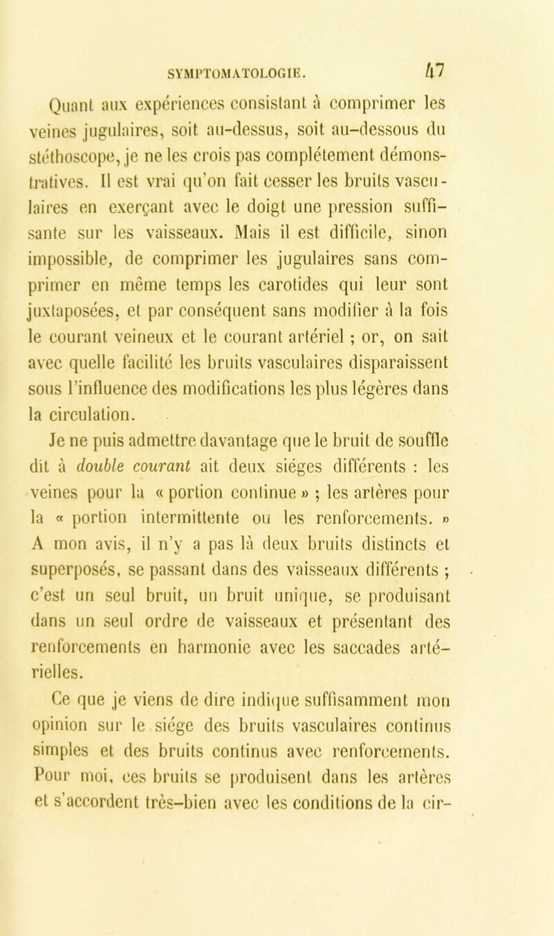 Qiinnt aux expériences consislanl à comprimer les veines jugulaires, soit au-dessus, soit au-dessous du stéthoscope, je ne tes crois pas complètement démons- tratives. 11 est vrai qu’on fait cesser les bruits vascu- laires en exerçant avec le doigt une pression suffi- sante sur les vaisseaux. Mais il est difficile, sinon impossible, de comprimer les jugulaires sans com- primer en même temps les carotides qui leur sont juxtaposées, et par conséquent sans modifier à la fois le courant veineux et le courant artériel ; or, on sait avec quelle facilité les bruits vasculaires disparaissent sous l’influence des modifications les plus légères dans la circulation. Je ne puis admettre davantage que le bruit de souffle dit à double courant ait deux sièges différents : les veines pour la « portion continue » ; les artères pour la « portion intermittente ou tes renforcements. » A mon avis, il n’y a pas là deux bruits distincts et superposés, se passant dans des vaisseaux différents ; c’est un seul bruit, un bruit unique, se produisant dans un seul ordre de vaisseaux et présentant des renforcements en barinonie avec les saccades arté- rielles. Ce que je viens de dire indi(jiie suffisamment mon opinion sur le siège des bruits vasculaires continus simples et des bruits continus avec renforcements. Pour moi, ces bruits se produisent dans les artères et s’accordent très-bien avec les conditions de la cir-