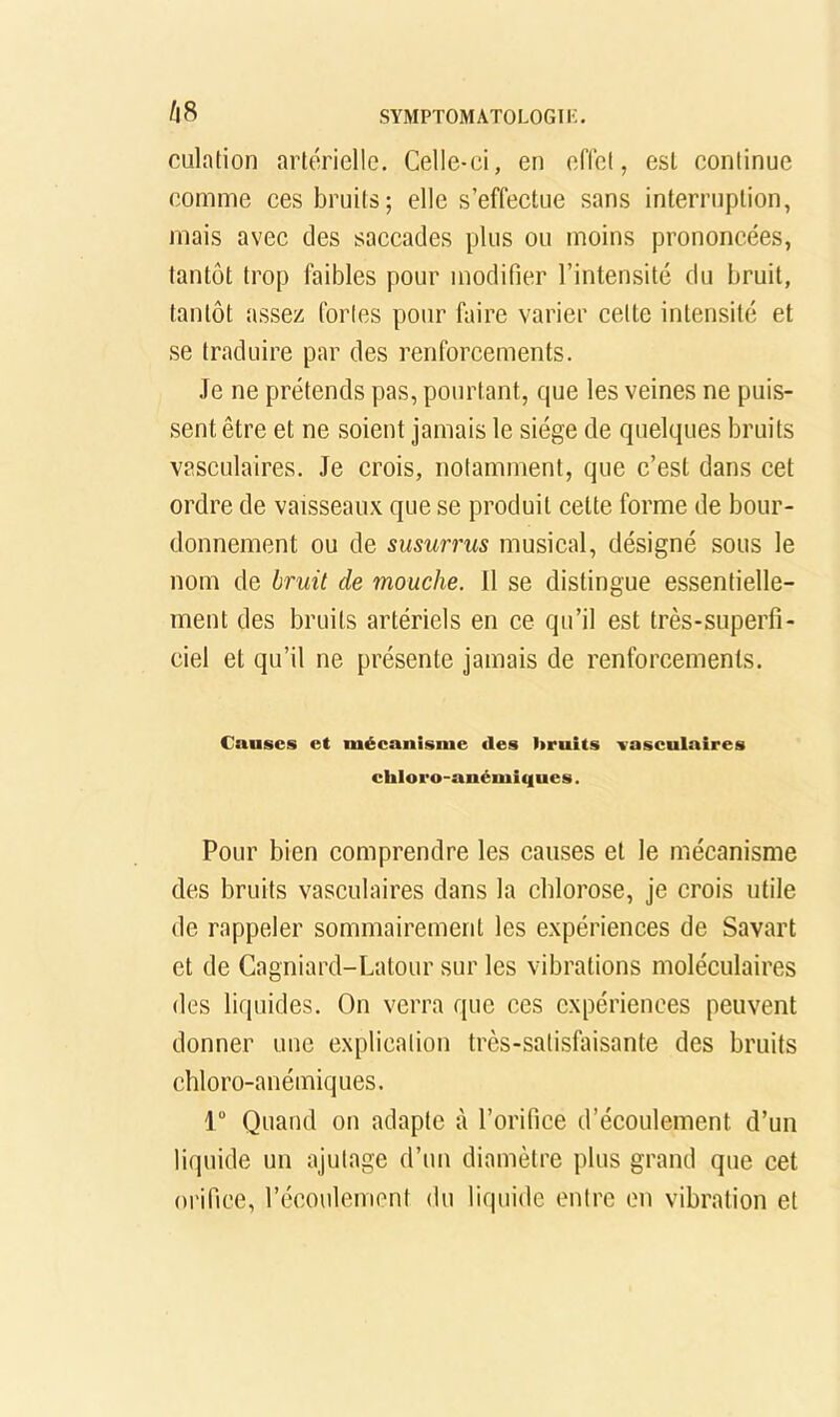 /|8 culation artérielle. Celle-ci, en eflel, est continue comme ces bruits; elle s’effectue sans interruption, mais avec des saccades plus ou moins prononcées, tantôt trop faibles pour modifier l’intensité du bruit, tantôt assez fortes pour faire varier cette intensité et se traduire par des renforcements. Je ne prétends pas, pourtant, que les veines ne puis- sent être et ne soient jamais le siège de quelques bruits vasculaires. Je crois, notamment, que c’est dans cet ordre de vaisseaux que se produit cette forme de bour- donnement ou de susurrus musical, désigné sous le nom de bruit de mouche. Il se distingue essentielle- ment des bruits artériels en ce qu’il est très-superfi- ciel et qu’il ne présente jamais de renforcements. Causes et mécanisme des hruits vasculaires cliloi'o-anémi(|ues. Pour bien comprendre les causes et le mécanisme des bruits vasculaires dans la chlorose, je crois utile de rappeler sommairement les expériences de Savart et de Cagniard-Latour sur les vibrations moléculaires des liquides. On verra que ces expériences peuvent donner une explication très-satisfaisante des bruits chloro-anémiques. 1 Quand on adapte à l’orifice d’écoulement d’un liquide un ajutage d’un diamètre plus grand que cet orifice, l’écoulement du liquide entre en vibration et