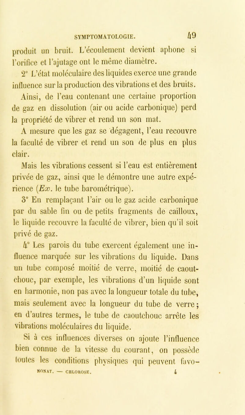 produit un bruit. L’écoulement devient aphone si l’orifice et l’ajutage ont le même diamètre. 2 L’état moléculaire des liquides exerce une grande influence sur la production des vibrations et des bruits. Ainsi, de l’eau contenant une certaine proportion de gaz en dissolution (air ou acide carbonique) perd la propriété de vibrer et rend un son mat. A mesure que les gaz se dégagent, l’eau recouvre la faculté de vibrer et rend un son de plus en plus clair. Mais les vibrations cessent si l’eau est entièrement privée de gaz, ainsi que le démontre une autre expé- rience [Ex. le tube barométrique). 3 En remplaçant l’air ou le gaz acide carbonique par du sable fin ou de petits fragments de cailloux, le liquide recouvre la faculté de vibrer, bien qu’il soit privé de gaz. 4“ Les parois du tube exercent également une in- fluence marquée sur les vibrations du liquide. Dans un tube composé moitié de verre, moitié de caout- chouc, par exemple, les vibrations d’un liquide sont en harmonie, non pas avec la longueur totale du tube, mais seulement avec la longueur du tube de verre; en d’autres termes, le tube de caoutchouc arrête les vibrations moléculaires du liquide. Si à ces influences diverses on ajoute l’influence bien eonnue de la vitesse du courant, on possède toutes les conditions physiques qui [leuvenl favo- NONAT. — CULOHOSE. 4