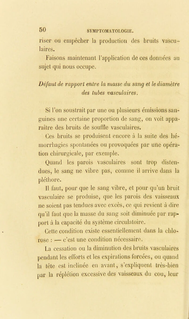 riser ou empêcher la production des bruits vascu- laires. Faisons maintenant l’application de ces données au sujet qui nous occupe. Défaut de rapport entre la niasse du sang et le diamètre des tubes vasculaires. Si l’on soustrait par une ou plusieurs émissions san- guines une certaine proportion de sang, on voit appa- raître des bruits de souffle vasculaires. Ces bruits se produisent encore à la suite des hé- morrhagies spontanées ou provoquées par une opéra- tion chirurgicale, par exemple. Quand les parois vasculaires sont trop disten- dues, le sang ne vibre pas, comme il arrive dans la pléthore. Il faut, pour que le sang vibre, et pour qu’un bruit vasculaire se produise, que les parois des vaisseaux ne soient pas tendues avec excès, ce qui revient à dire qu’il faut que la masse du sang soit diminuée par rap- port à la capacité du système circulatoire. Cette condition existe essentiellement dans la chlo- rose : — c’est une condition nécessaire. La cessation ou la diminution des bruits vasculaires pendant tes efforts et les expirations forcées, ou quand la tête est inclinée en avant, s’expliquent très-bien par la réplélion excessive des vaisseaux du cou, leur