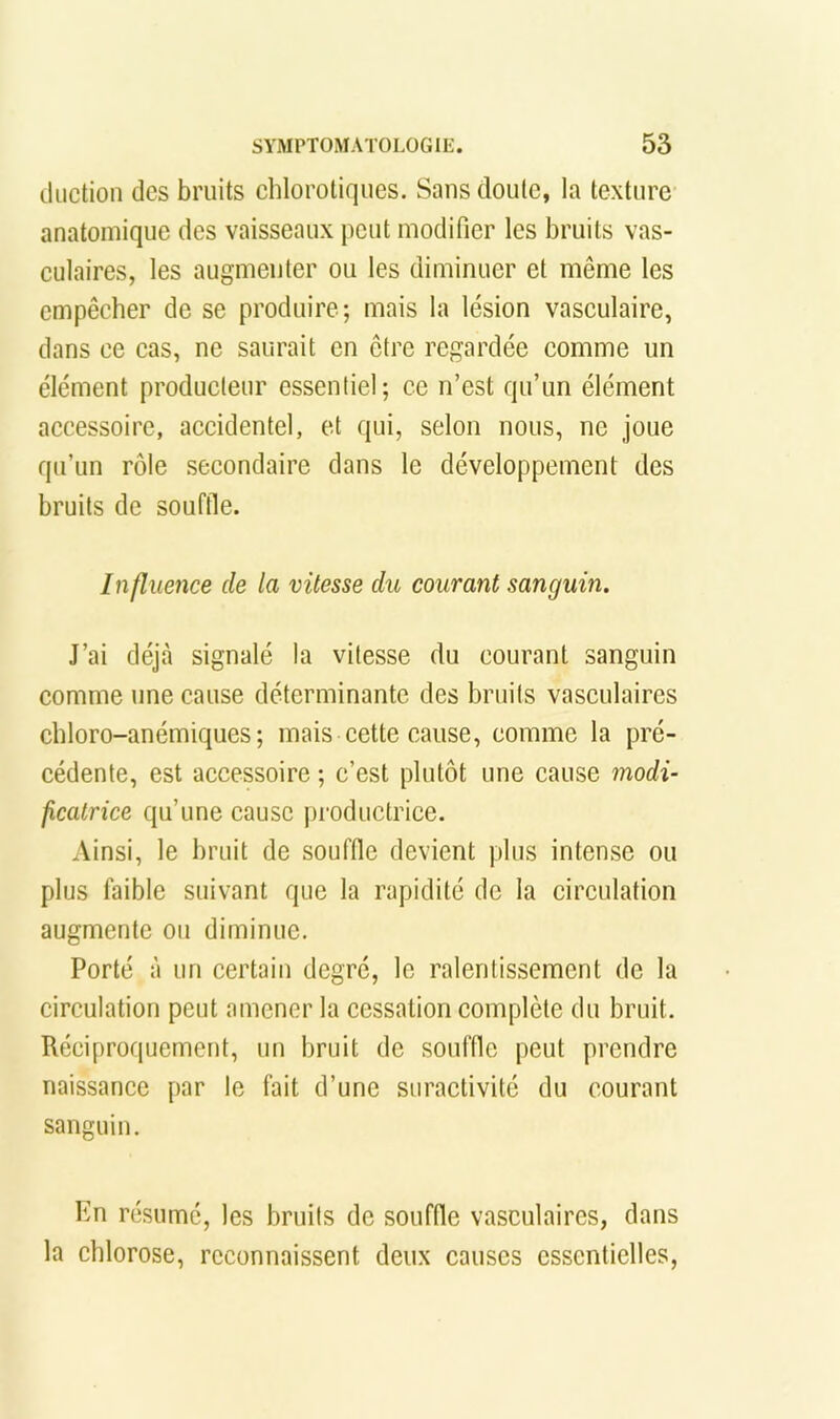 iliiction des bruits chlorotiques. Sans doute, la texture anatomique des vaisseaux peut modifier les bruits vas- culaires, les augmenter ou les diminuer et même les empêcher de se produire; mais la lésion vasculaire, dans ce cas, ne saurait en être regardée comme un élément producteur essentiel; ce n’est qu’un élément accessoire, accidentel, et qui, selon nous, ne joue qu’un rôle secondaire dans le développement des bruits de souffie. Influence de la vitesse du courant sanguin. J’ai déjà signalé la vitesse du courant sanguin comme une cause déterminante des bruits vasculaires chloro-anémiques ; mais cette cause, comme la pré- cédente, est accessoire ; c’est plutôt une cause modi- ficatrice qu’une cause productrice. Ainsi, le bruit de souffle devient plus intense ou plus faible suivant que la rapidité de la circulation augmente ou diminue. Porté à un certain degré, le ralentissement de la circulation peut amener la cessation complète du bruit. Réciproquement, un bruit de souffle peut prendre naissance par le fait d’une suractivité du courant sanguin. En résumé, les bruits de souffle vasculaires, dans la chlorose, reconnaissent deux causes essentielles,