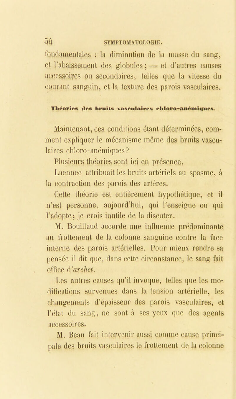 fondamentales : la diminution de la masse du sang, et l’abaissement des globules ; — et d’autres causes accessoires ou secondaires, telles que la vitesse du courant sanguin, et la texture des parois vasculaires. Théories des bruits vasculaires chloro-anémiques. Maintenant, ces conditions étant déterminées, com- ment expliquer le mécanisme même des bruits vascu- laires chloro-anémiques? Plusieurs théories sont ici en présence. Laennec attribuait les bruits artériels au spasme, à la contraction des parois des artères. Cette théorie est entièrement hypothétique, et il n’est personne, aujourd’hui, qui l’enseigne ou qui l’adopte; je crois inutile de la discuter. M. Bouillaud accorde une influence prédominante au frottement de la colonne sanguine contre la face interne des parois artérielles. Pour mieux rendre sa pensée il dit que, dans cette circonstance, le sang fait office ({'archet. Les autres causes qu’il invoque, telles que les mo- difications survenues dans la tension artérielle, les changements d’épaisseur des parois vasculaires, et l’état du sang, ne sont à ses yeux (jue des agents accessoires. M. Beau fait intervenir aussi comme cause princi- pale des bruits vasculaires le frottement de la colonne