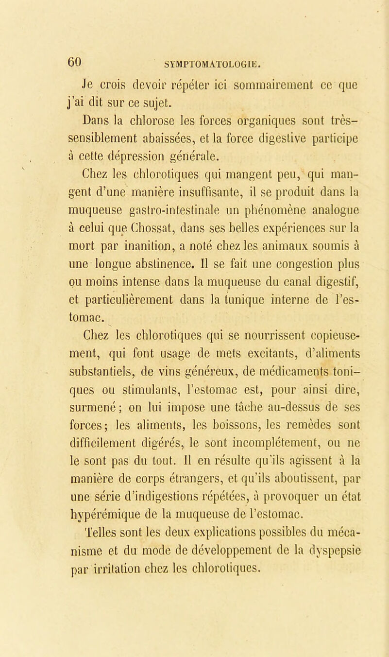 Je crois devoir répéter ici sominairciiient ce que j’ai dit sur ce sujet. Dans la chlorose les forces organiques sont très- sensiblement abaissées, et la force digestive participe à cette dépression générale. Chez les chlorotiques qui mangent peu, qui man- gent d’une manière insuffisante, il se produit dans la muqueuse gastro-intestinale un phénomène analogue à celui que Chossat, dans ses belles expériences sur la mort par inanition, a noté chez les animaux soumis à une longue abstinence. Il se fait une congestion plus pu moins intense dans la muqueuse du canal digestif, et particulièrement dans la tunique interne de l’es- tomac. Chez les chlorotiques qui se nourrissent copieuse- ment, qui font usage de mets excitants, d’aliments substantiels, de vins généreux, de médicaments toni- ques ou stimulants, l’estomac est, pour ainsi dire, surmené ; on lui impose une tâ(dae au-dessus de ses forces; les aliments, les boissons, les remèdes sont difficilement digérés, le sont incomplètement, ou ne le sont pas du tout. Il en résulte qu’ils agissent à la manière de corps étrangers, et qu’ils aboutissent, par une série d’indigestions répétées, à provoquer un état hypérémique de la muqueuse de l’estomac. Telles sont les deux explications possibles du méca- nisme et du mode de développement de la dyspepsie par irritation chez les chlorotiques.