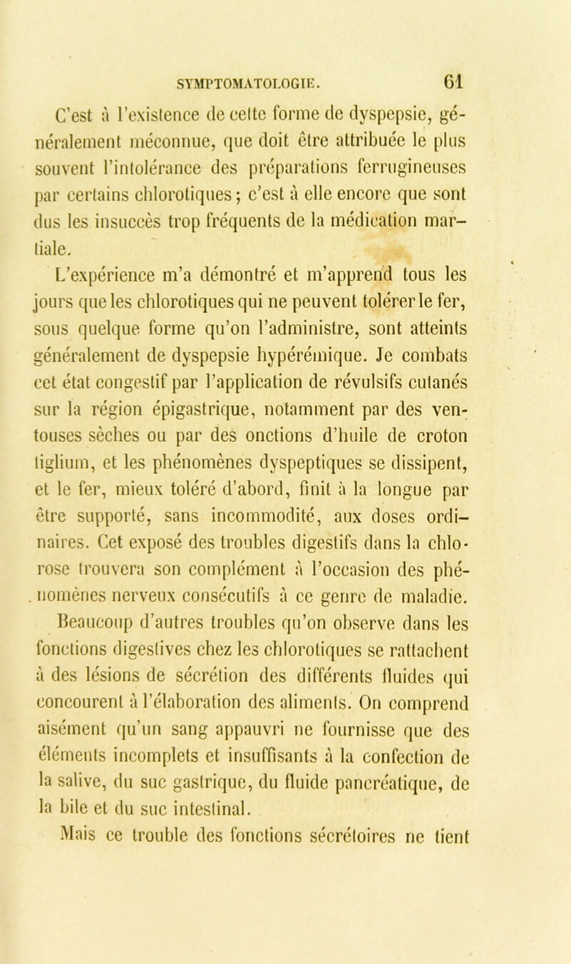 C’est à l’exislence de celte forme de dyspepsie, gé- néralement méconnue, que doit être attribuée le plus souvent rintolérance des préparations ferrugineuses par certains chlorotiques; c’est à elle encore que sont dus les insuccès trop fréquents de la médication mar- liale. L’expérience m’a démontré et m’apprend tous les jours que les chlorotiques qui ne peuvent tolérer le fer, sous quelque forme qu’on l’administre, sont atteints généralement de dyspepsie hypérémique. Je combats cet état congestif par l’application de révulsifs cutanés sur la région épigastrique, notamment par des ven- touses sèches ou par des onctions d’huile de croton liglium, et les phénomènes dyspeptiques se dissipent, et le fer, mieux toléré d’abord, finit à la longue par être supporté, sans incommodité, aux doses ordi- naires. Cet exposé des troubles digestifs dans la chlo- rose trouvera son complément à l’occasion des phé- . noménes nerveux consécutifs à ce genre de maladie. beaucoup d’autres troubles qu’on observe dans les fonctions digestives chez les chlorotiques se rattachent à des lésions de sécrétion des différents Iluides (jui concourent à l’élaboration des aliments. On comprend aisément qu’un sang appauvri ne fournisse que des éléments incomplets et insuffisants à la confection de la salive, du suc gastrique, du fluide pancréatique, de la bile et du suc intestinal. Mais ce trouble des fonctions sécrétoires ne lient