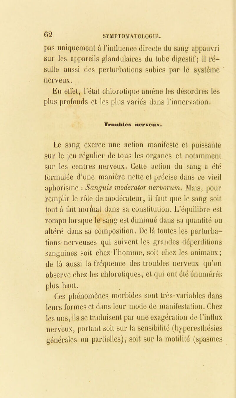 pas uniquement à rinttuenee directe du sang appauvri sur les appareils glandulaires du tube digestif; il ré- sulte aussi des perturbations subies par le système nerveux. En effet, l’état chlorotique amène les désordres les plus profonds et les plus variés dans l’innervation. Troubles nerveux. Le sang exerce une action manifeste et puissante sur le jeu régulier de tous les organes et notamment sur les centres nerveux. Cette action du sang a été formulée d’une manière nette et précise dans ce vieil aphorisme : Sanguis moderator nermrum. Mais, pour remplir le rôle de modérateur, il faut que le sang soit tout à fait norôial dans sa constitution. L’équilibre est rompu lorsque le sang est diminué dans sa quantité ou altéré dans sa composition. De là toutes les perturba- tions nerveuses qui suivent les grandes déperditions sanguines soit chez l’homme, soit chez les animaux; de là aussi la fréquence des troubles nerveux qu’on observe chez les chlorotiques, et qui ont été énumérés plus haut. Ces phénomènes morbides sont très-variables dans leurs formes et dans leur mode de manifestation. Chez les uns, ils se traduisent par une exagération de l’inllux nerveux, portant soit sur la sensibilité (bypcresthésics générales ou partielles), soit sur la motilité (spasmes