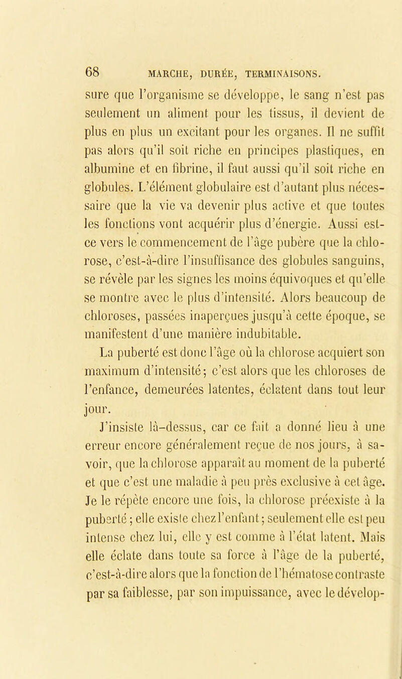 sure que l’organisme se développe, le sang n’est pas seulement un aliment pour les tissus, il devient de plus en plus un excitant pour les organes. Il ne suffit pas alors qu’il soit riche en principes plastiques, en albumine et en fibrine, il faut aussi qu’il soit riche en globules. L’élément globulaire est d’autant plus néces- saire que la vie va devenir plus active et que toutes les fonctions vont acquérir plus d’énergie. Aussi est- ce vers le commencement de l’age pubère que la chlo- rose, c’est-à-dire l’insuffisance des globules sanguins, se révèle par les signes les moins équivoques et qu’elle se montre avec le plus d’intensité. Alors beaucoup de chloroses, passées inaperçues jusqu’à cette époque, se manifestent d’une manière indubitable. La puberté est donc l’âge où la chlorose acquiert son maximum d’intensité-, c’est alors que les chloroses de l’enfance, demeurées latentes, éclatent dans tout leur jour. J’insiste là-dessus, car ce fait a donné lieu à une erreur encore généralement reçue de nos jours, à sa- voir, que la chlorose apparaît au moment de la puberté et que c’est une maladie à peu près exclusive à cet âge. Je le répète encore une fois, la chlorose préexiste à la puberté ; elle existe chez l’enfant ; seulement elle est peu intense chez lui, elle y est comme à l’état latent. Mais elle éclate dans toute sa force à l’àge de la puberté, c’est-à-dire alors que la fonction de l’hématose contraste par sa faiblesse, par son impuissance, avec ledévelop-