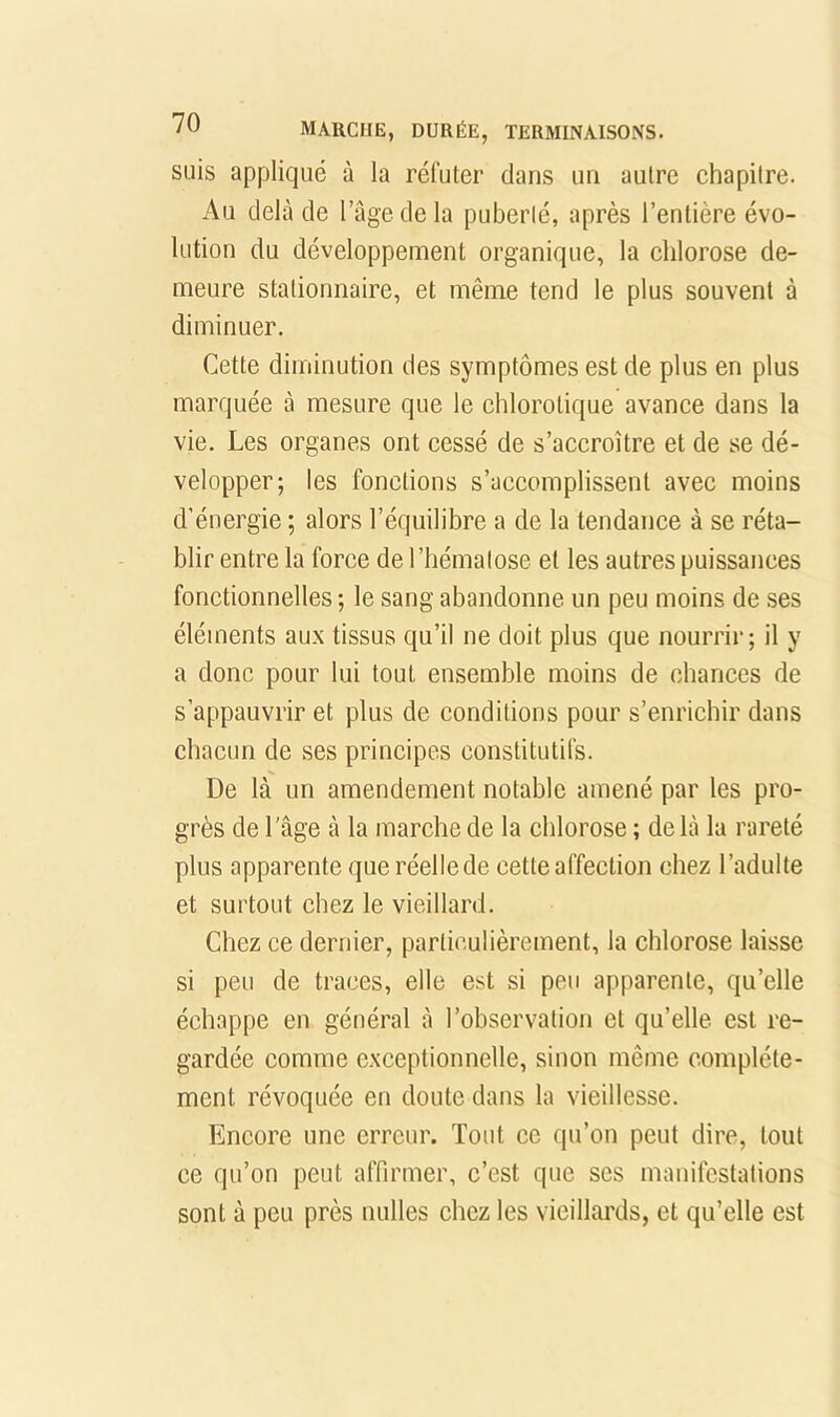 suis appliqué à la réfuter dans un autre chapitre. Au delà de l’agedela puberté, après l’entière évo- lution du développement organique, la chlorose de- meure stationnaire, et même tend le plus souvent à diminuer. Cette diminution des symptômes est de plus en plus marquée à mesure que le chlorotique avance dans la vie. Les organes ont cessé de s’accroître et de se dé- velopper; les fonctions s’accomplissent avec moins d’énergie ; alors l’équilibre a de la tendance à se réta- blir entre la force de l’hématose et les autres puissances fonctionnelles ; le sang abandonne un peu moins de ses éléments aux tissus qu’il ne doit plus que nourrir; il y a donc pour lui tout ensemble moins de chances de s’appauvrir et plus de conditions pour s’enrichir dans chacun de ses principes constitutifs. De là un amendement notable amené par les pro- grès de l'âge à la marche de la chlorose ; delà la rareté plus apparente que réelle de cette affection chez l’adulte et surtout chez le vieillard. Chez ce dernier, particulièrement, la chlorose laisse si peu de traces, elle est si peu apparente, qu’elle échappe en général à l’observation et qu’elle est re- gardée comme exceptionnelle, sinon même complète- ment révoquée en doute dans la vieillesse. Encore une erreur. Tout ce qu’on peut dire, tout ce qu’on peut affirmer, c’est que ses manifestations sont à peu près milles chez les vieillards, et qu’elle est