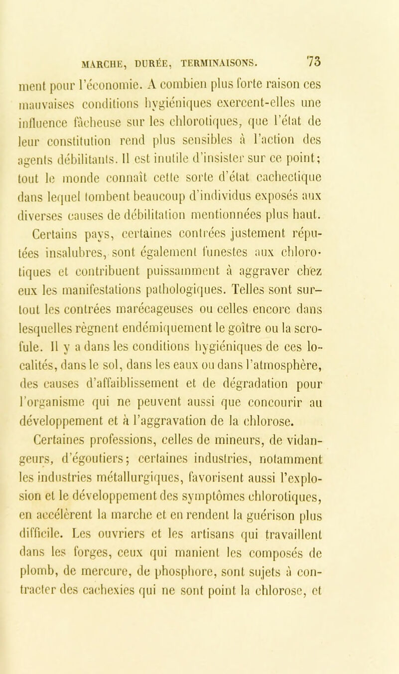 meut pour l’économie. A combien plus forte raison ces mauvaises condilious hygiéniques exercent-elles une inlluence fâcheuse sur les chlorotiipies, ipic l’état de leur constitution rend plus sensibles à l’action des agents débilitants. Il est inutile d’iusister sur ce point; tout le monde connaît cette sorte d’état cachectique dans lequel tombent beaucoup d’individus exposés aux diverses causes de débilitation mentionnées plus haut. Certains pays, certaines contrées justement répu- tées insalubres, sont également funestes aux chloro* tiques et contribuent puissamment à aggraver chez eux les manifestations pathologiques. Telles sont sur- tout les contrées marécageuses ou celles encore dans lesquelles régnent endémiquement le goitre ou la scro- fule. Il y a dans les conditions hygiéniques de ces lo- calités, dans le sol, dans les eaux ou dans l’atmosphère, des causes d’affaiblissement et de dégradation pour l’organisme qui ne peuvent aussi que concourir au développement et à l’aggravation de la chlorose. Certaines professions, celles de mineurs, de vidan- geurs, d’égoutiers; certaines industries, notamment les industries métallurgiques, favorisent au.ssi l’explo- sion et le développement des symptômes chlorotiques, en accélèrent la marche et en rendent la guérison plus difficile. Les ouvriers et les artisans qui travaillent dans les forges, ceux qui manient les composés de plomb, de mercure, de phos[)borc, sont sujets à con- tracter des cachexies qui ne sont point la chlorose, et