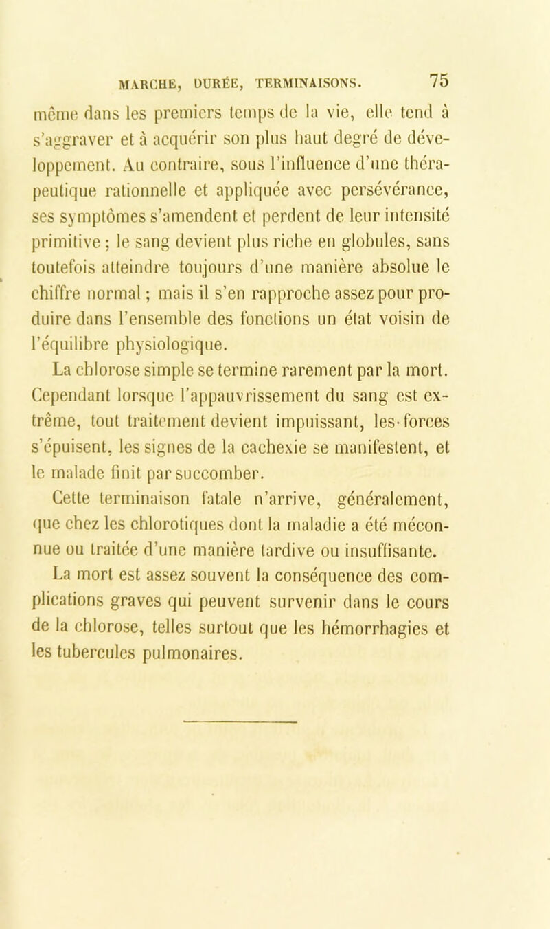 même dans les premiers temps de la vie, elle tend à s’aggraver et à acquérir son plus haut degré de déve- loppement. Au contraire, sous rinfluence d’une théra- peutique rationnelle et appliquée avec persévérance, ses symptômes s’amendent et perdent de leur intensité primitive ; le sang devient plus riche en globules, sans toutefois atteindre toujours d’une manière absolue le chiffre normal ; mais il s’en rapproche assez pour pro- duire dans l’ensemble des fonctions un état voisin de l’équilibre physiologique. La chlorose simple se termine rarement par la mort. Cependant lorsque l’appauvrissement du sang est ex- trême, tout traitement devient impuissant, les-forces s’épuisent, les signes de la cachexie se manifestent, et le malade finit par succomber. Cette terminaison fatale n’arrive, généralement, que chez les chlorotiques dont la maladie a été mécon- nue ou traitée d’une manière tardive ou insuflisante. La mort est assez souvent la conséquence des com- plications graves qui peuvent survenir dans le cours de la chlorose, telles surtout que les hémorrhagies et les tubercules pulmonaires.