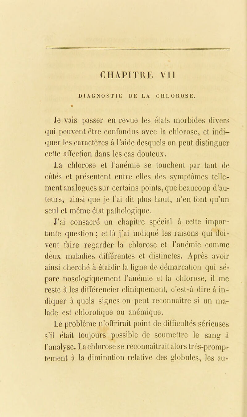 CHAPITRE VJI DIAGNOSTIC DE LA CHLOROSE. « Je vais passer en revue les états morbides divers qui peuvent être confondus avec la chlorose, et indi- quer les caractères à l’aide desquels on peut distinguer cette affection dans les cas douteux. La chlorose et l’anémie se touchent par tant de côtés et présentent entre elles des symptômes telle- ment analogues sur certains points, que beaucoup d’au- teurs, ainsi que je l’ai dit plus haut, n’en font qu’un seul et même état pathologique. J’ai consacré un chapitre spécial à celte impor- tante question; et là j’ai indiqué les raisons qui doi- vent faire regarder la chlorose et l’anémie comme deux maladies différentes et distinctes. Après avoir ainsi cherché à établir la ligne de démarcation qui sé- pare nosologiquement l’anémie et la chlorose, il me reste à les différencier cliniquement, c’est-à-dire à in- diquer à quels signes on peut reconnaître si un ma- lade est chlorotique ou anémique. Le problème n’offrirait point de difficultés sérieuses s’il était toujours possible de soumettre le sang à l’analyse. La chlorose se rccorinaîtraitalors très-promp- tement à la diminution relative des globules, les au-