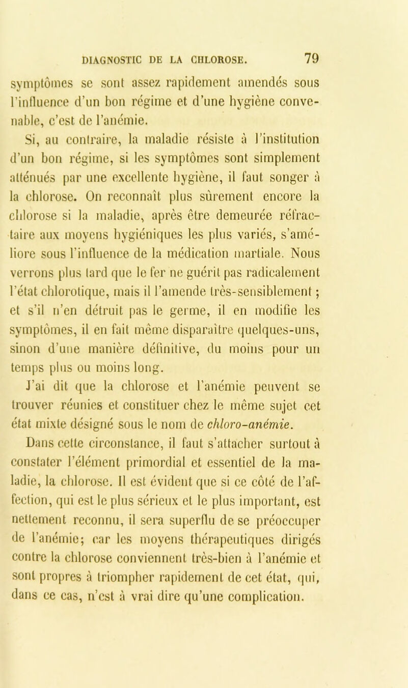 symptômes se sont assez rapidement amendés sous l’intluence d’un bon régime et d’une hygiène conve- nable, c’est de l’anémie. Si, au coniraire, la maladie résiste à l’institution d’un bon régime, si les symptômes sont simplement atténués par une excellente hygiène, il faut songer à la chlorose. On reconnaît plus sûrement encore la chlorose si la maladie, après être demeurée réfrac- taire aux moyens hygiéniques tes plus variés, s’amé- liore sous l’influence de la médication martiale, Nous verrons plus lard que le fer ne guérit pas radicalement l’état chlorotique, mais il l’amende très-sensiblement ; et s’il n’en détruit pas le germe, il en modifie les symptômes, il en fait même disparaître quelques-uns, sinon d’une manière définitive, du moins pour un temps plus ou moins long. J’ai dit que la chlorose et l’anémie peuvent se trouver réunies et constituer chez le même sujet cet état mixte désigné sous le nom de chloro-anémie. Dans cette circonstance, il faut s’attacher surtout à constater l’élément primordial et essentiel de la ma- ladie, la chlorose. Il est évident que si ce côté de l’af- fection, qui est le plus sérieux et le plus important, est nettement reconnu, il sera superflu de se préoccuper de l’anémie; car les moyens thérapeutiques dirigés contre la chlorose conviennent très-bien à l’anémie et sont propres à triompher rapidement de cet état, (pii, dans ce cas, n’cst à vrai dire qu’une complication.