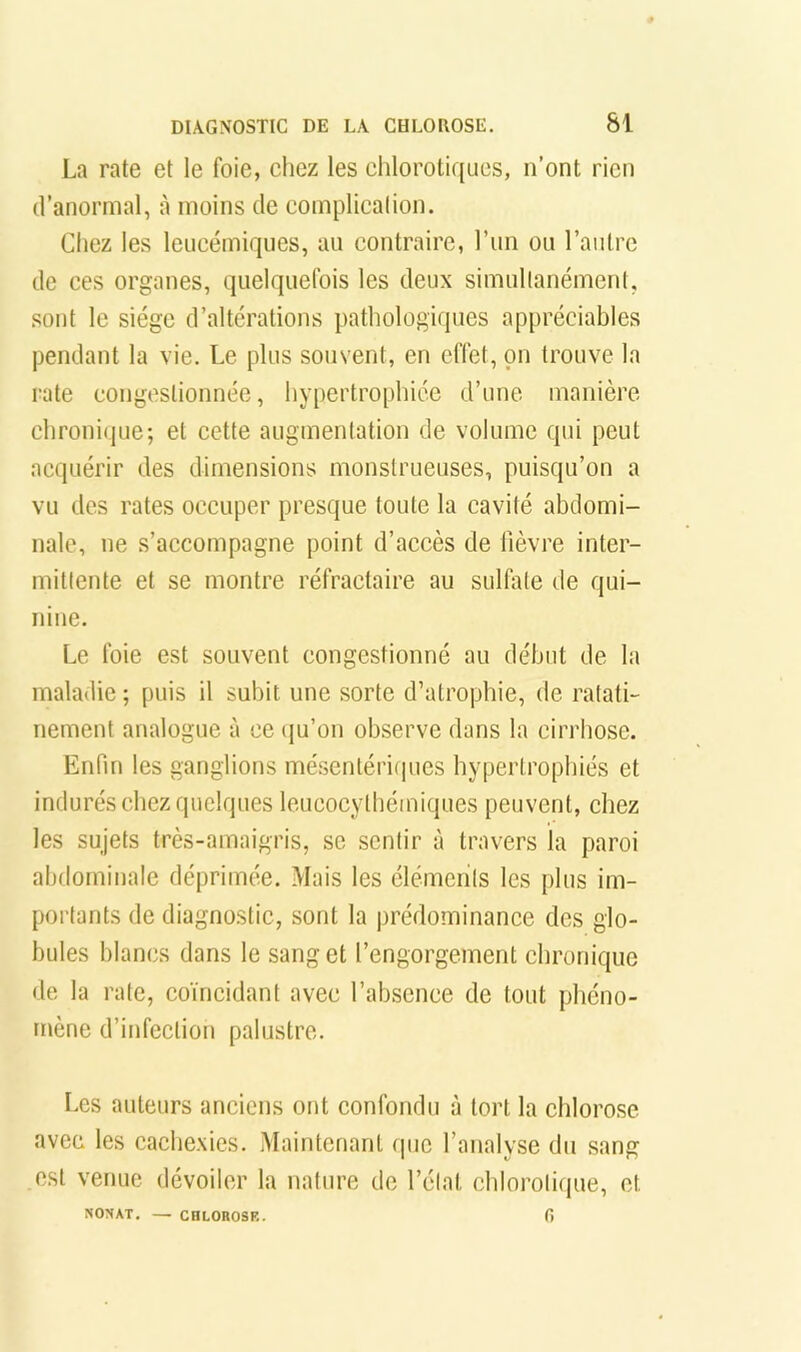 La rate et le foie, cliez les chlorotiques, n’ont rien d’anormal, à moins de complicalion. Chez les leucémiques, au contraire, l’un ou l’autre de ces organes, quelquefois les deux simullanément, sont le siège d’altérations pathologiques appréciables pendant la vie. Le plus souvent, en effet, on trouve la rate congestionnée, hypertrophiée d’une manière chronique; et cette augmentation de volume qui peut acquérir des dimensions monstrueuses, puisqu’on a vu des rates occuper presque toute la cavité abdomi- nale, ne s’accompagne point d’accès de fièvre inter- mittente et se montre réfractaire au sulfate de qui- nine. Le foie est souvent congestionné au début de la maladie ; puis il subit une sorte d’atrophie, de ratati- nement analogue à ce (ju’on observe dans la cirrhose. Enfin les ganglions mésentériipies hypertrophiés et indurés chez quelques leueocylbémiques peuvent, chez les sujets très-amaigris, sc sentir à travers la paroi abdominale déprimée. Mais les éléments les plus im- portants de diagnostic, sont la prédominance des glo- bules blancs dans le sang et l’engorgement chronique de la rate, coïncidant avec l’absence de tout phéno- mène d’infection palustre. Les auteurs anciens ont confondu à tort la chlorose avec les cachexies. Maintenant que l’analyse du sang est venue dévoiler la nature de l’étal chlorotique, et NONAT, — CHLOROSE. fi