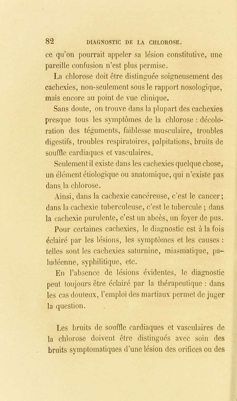 ce qu’on pourrait appeler sa lésion constitutive, une pareille confusion n’est plus permise. La chlorose doit être distinguée soigneusement des cachexies, non-seulement sous le rapport nosologique, mais encore au point de vue clinique. Sans doute, on trouve dans la plupart des cachexies presque tous les symptômes de la chlorose : décolo- ration des téguments, faiblesse musculaire, troubles digestifs, troubles respiratoires, palpitations, bruits de souffle cardiaques et vasculaires. Seulement il existe dans les cachexies quelque chose, un élément étiologique ou anatomique, qui n’existe pas dans, la chlorose. Ainsi, dans la cachexie cancéreuse, c’est le cancer; dans la cachexie tuberculeuse, c’est le tubercule ; dans la cachexie purulente, c’est un abcès, un foyer de pus. Pour certaines cachexies, le diagnostic est à la fois éclairé par les lésions, les symptômes et les causes : telles sont les cachexies saturnine, miasmatique, pa- ludéenne, syphilitique, etc. En l’absence de lésions évidentes, le diagnostic peut toujours être éclairé par la thérapeutique : dans les cas douteux, l’emploi des martiaux [lermet de juger la question. Les bruits de souftle cardiaques et vasculaires de la chlorose doivent être distingués avec soin des bruits symptomatiques d’une lésion des orifices ou des