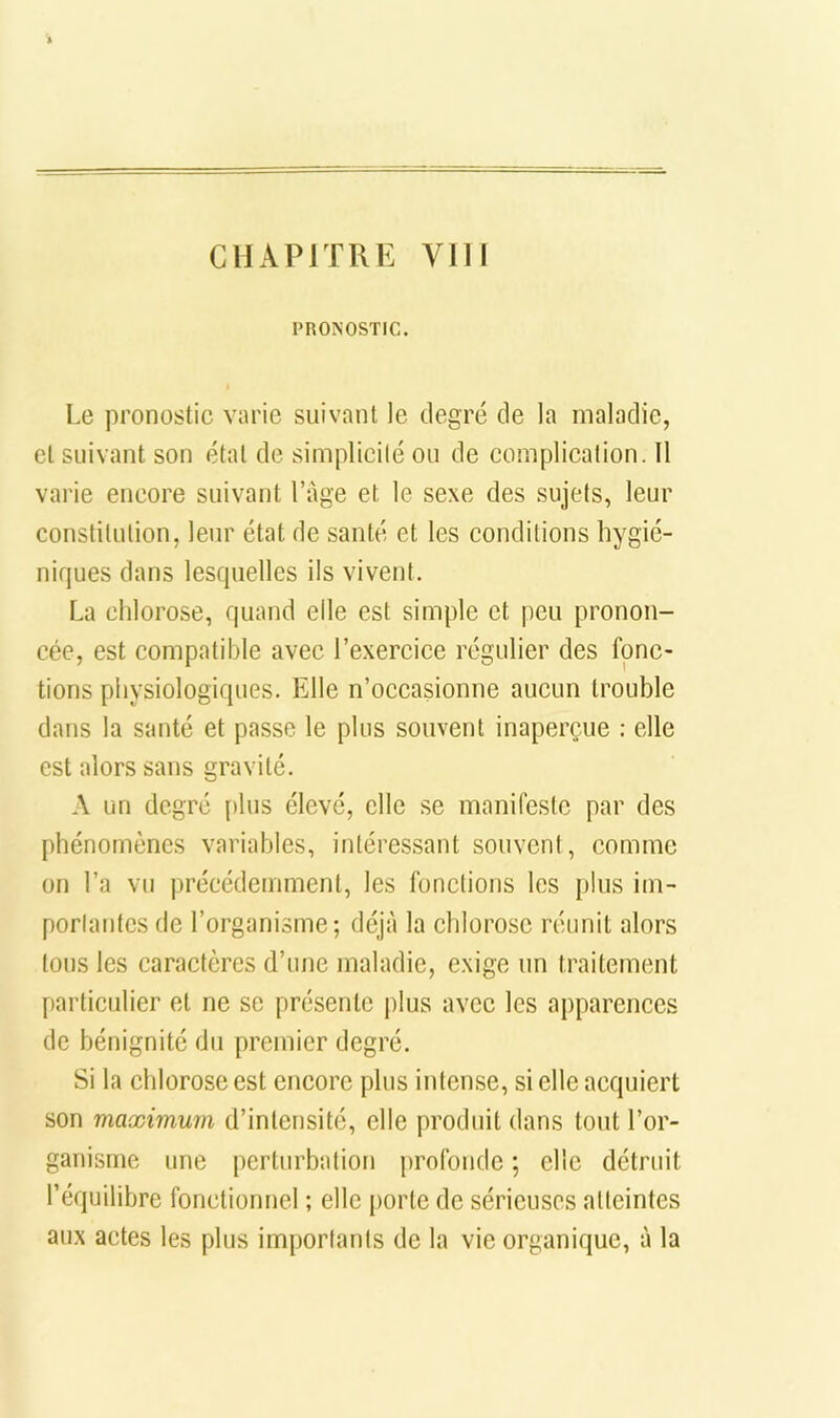 CHAPITRE Vlll PRONOSTIC. Le pronostic varie suivant le degré de la maladie, et suivant son étal de simplicilé ou de complication. Il varie encore suivant l’age et le sexe des sujets, leur constitution, leur état de santé et les conditions hygié- niques dans lesquelles ils vivent. La chlorose, quand elle est simple et peu pronon- cée, est compatible avec l’exercice régulier des fonc- tions physiologiques. Elle n’occasionne aucun trouble dans la santé et passe le plus souvent inaperçue : elle est alors sans gravité. A un degré plus élevé, elle se manifeste par des phénomènes variables, intéressant souvent, comme on l’a vu précédemment, les fonctions les plus im- portantes de l’organisme; déjà la chlorose réunit alors tous les caractères d’une maladie, exige un traitement particulier et ne se présente jilus avec les apparences de bénignité du premier degré. Si la chlorose est encore plus intense, si elle acquiert son maximum d’intensité, elle produit dans tout l’or- ganisme une perturbation profonde ; elle détruit l’équilibre fonctionnel ; elle porte de sérieuses atteintes aux actes les plus importants de la vie organique, à la